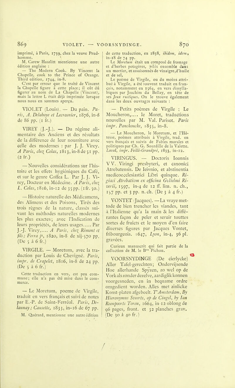 imprimé, à Paris, 1739, chez la veuve Prud- homme. ' M. Carew Haszlitt mentionne une autre édition anglaise : — The Modem Cook. By Vincent la Chapelle, cook to the Prince of Orange. Third édition^ 1744, in-8. C'est par erreur que le traité de Vincent la Chapelle figure à. cette place; il eût dû figurer au nom de La Chapelle (Vincent), mais la lettre L était déjà imprimée lorsque nous nous en sommes aperçu. VIOLET (Louis). — Du pain. Pa- ris, A. Delahaye et Lecrosnier, 1876, in-8 de 86 pp. (i fr.) VIREY (J.-J.). — Du régime ali- mentaire des Anciens et des résultats de la différence de leur nourriture avec celle des modernes : par J. J. Virey. A Paris, che\ Colas, 1813, in-8 de 51 pp. (2 fr.) — Nouvelles considérations sur l'his- toire et les effets hygiéniques du Café, et sur le genre Coffea L. Par J. J. Vi- rey, Docteur en Médecine. A Paris, chei L. Cûto, 1816, in-i2 de 3) pp. (i fr. 50.) — Histoire naturelle des Médicamens, des Alimens et des Poisons, Tirés des trois règnes de la nature, classés sui- vant les méthodes naturelles modernes les plus exactes; avec ITndication de leurs propriétés, de leurs usages Par J.-J. Virey,.... A Paris, che:^ Rémont et fils; Ferra f, 1820, in-8 de xij-^jo pp. (De 5 à 6 fr.) VIRGILE. — Moretum, avec la tra- duction par Louis de Chevigné. Paris, iiiipr. de Crapelet, 1816, in-8 de 24 pp. (De 5 à 6 fr.) Cette traduction en vers, est peu com- mune; elle n'a pas été mise dans le com- merce. — Le Moretum, poème de Virgile, traduit en vers français et suivi de notes par E.-P. de Saint-Ferréol. Paris, De- latinay; Causette, 1833, in-i6 de 67 pp. M. duérard, mentionne une autre édition de cette traduction, en 1838, ihidem, idem, in-i8 de 74 pp. Le Moretum était un composé de fromage et d'herbes potagères, piles ensemble dans un mortier, et assaisonnés de vinaigre,d'huile et de sel. Le poème de Virgile, ou du moins attri- bué à Virgile, a été souvent traduit en fran- çais, notamment en 1564, en vers dissylla- biques par Joachim du Bellay, en téte de ses Jeux rustiques. On le trouve également dans les deux ouvrages suivants : — Petits poèmes de Virgile : Le Moucheron,.... le Moret, traductions nouvelles par M. Val. Parisot. Paris iinpr. Panckoucke, 1835, in-8. — Le Moucheron, le Moretum, et l'Hô- tesse, poèmes attribués à Virgile, trad. en vers français et suivis de Fables morales et politiques par Ch. G. Sourdille de la Valette. Laval, iiiipr. Feillé-Grandpré, 1833, in-12. VIRINGUS. — Doctoris loannis VV. Viringi presbyteri, et canonici Atrebatensis. De leivnio, et abstinentia medicoecclesiastici Libri quinque. Ri- giaci Atrehativin ex officina Gvliehni Ri- verii, 1597, in-4 de 12 ff. lim. n. ch., 137 pp. et 3 pp. n. ch. (De 3 à 4 fr.) VONTET Jacques). —^La vraye met- tode de bien trencher les viandes, tant à l'Italienne qu'a la main & les diffé- rantes façon de peler et seruir touttes sortes de fruicts et le moyen d'en faire diuerses figures par Jacques Vontet, fribourgeois. 1647, Lyon, in-4, 3^ pl. gravées. Curieux manuscrit qui fait partie de la collection de M. le B° Pichon. VOORSNYDINGE (De cierlycke) Aller Tafel-gerechten ; Ondervijsende Hoe allerhande Spyzen, zo wel op de Vork als zonder dezel ve, aardiglik konnen voorgesneden, en in bequame ordre omgedient worden. Ailes met zinlicke Konst-platen afgebeelt. T'Amsterdam, By Hieroiiymas Sveerts, op de Ciiigel, by lan Roonpoorts Toren, 1664, in-12 oblong de 96 pages, front, et 32 planches grav. (De 30,à 40 fr.) /