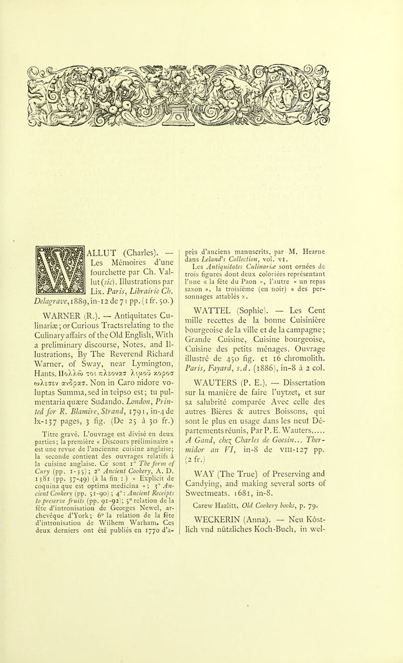 m ALLUT (Charles). — Les Mémoires d'une fourchette par Ch. Val- lut (sic). Illustratious par Lix. Paris, Librairie Ch. i)gZfl^rflw,i889,in-i2de71 pp.(ifr. 50.) WARNER (R.). — Antiquitates Cu- linariïE; orCurious Tracts relating to the Culmaryaffairs of theOId EngUsh, With a preliminary discourse, Notes, and Il- lustrations, By The Révérend Richard Warner, of Sway, near Lymington, Hauts. lIoXXtL TOI nXsovacï Xt^aoù xopoa wXîC7îv avopaa. Non in Caro nidore vo- luptas Summa, sed in teipso est; tu pul- nientaria quaîre Sudando. London, Prin- ted for R. Blamire, Strand, 1791, in-4de lx-137 pages, 3 fîg. (De 25 à 30 fr.) Titre gravé. L'ouvrage est divisé en deux parties; la première « Discours préliminaire » est une revue de l'ancienne cuisine anglaise; la seconde contient des ouvrages relatifs à la cuisine anglaise. Ce sont i The form of Ciiry (pp. 1-55); 2° Ancient Cookery, A. D. 1581 (pp. 37-49) (à la fin : ) « Explicit de coquina que est optima medicina » ; 5° ^4;!- cient Cooliery (pp. 51-90) ; 4° ; Ancient Receipts to préserve fruits (pp. 91-92); 5° relation de la fête d'intronisation de Georges Newel, ar- chevêque d'York; 6° la relation de la féte d'intronisation de Wilhem Warham. Ces deux derniers ont été publiés en 1770 d'a- près d'anciens manuscrits, par M. Hearne dans LelaniVs Collection, vol. vl. Les Antiquitates Culinaria sont ornées de trois figures dont deux coloriées représentant l'une « la fêle du Paon », l'autre « un repas saxon », la troisième (en noir) « des per- sonnages attablés WATTEL (Sophie). — Les Cent mille recettes de la bonne Cuisinière bourgeoise de la ville et de la campagne ; Grande Cuisine, Cuisine bourgeoise. Cuisine des petits ménages. Ouvrage illustré de 450 fîg. et 16 chromolith. Paris, Fayard, s.d. (1886), in-8 à 2 col. WAUTERS (P. E.). — Dissertation sur la manière de faire l'uytzet, et sur sa salubrité comparée Avec celle des autres Bières & autres Boissons, qui sont le plus en usage dans les neuf Dé- partements réunis, ParP.E. Wauters,.... A Gand, chei Charles de Goesiii... Ther- midor an VI, in-8 de viii-127 pp. (2 fr.) WAY (The True) of Preserving and Candying, and making several sorts of Sweetmeats. 1681, in-8. Carew Hazlitt, OU Cooliery books, p. 79. WECKERIN (Anna). — Neu Kôst- lich vnd nùtzliches Koch-Buch, in wel-