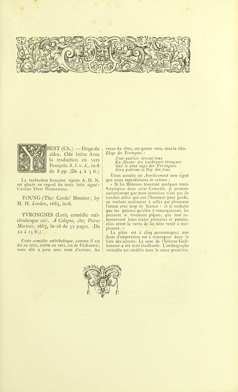 BERT (Ch.). —Eloge du cidre. Ode latine Avec la traduction en vers François. S. 1. ii. d., in-8 de 8 pp. (De 4 à 5 fr.) La traduction française signée A. D. N. est placée en regard du texte latin signé : Carolus Yhert Normanuus. YOUNG(The) Cooks'Monitor; by M. H. London^ 1683, in-8. YVRONGNES (Les), comédie sati- ribulesque (sic). A Cologne, chei Pierre Marteav, 1687, in-i6 de 52 pages. (De 12 à 15 fr.) Cette comédie satiribulesque, comme il est dit au titre, écrite en vers, est de Pécliantré; mais elle a paru sans nom d'auteur. Au verso du titre, ces quatre vers, sous le titre Eloge des Yvrongnes : J'ose publier devant tous En faveur des bachiques tronques Que le plus sage des Yvroitgnes Sera partout le Roy des fous. Vient ensuite un Avertissement non signé que nous reproduisons in extenso : « Si les Hôtesses trouvent quelques traits Satyriques dans cette Comédie, je proteste ouvertement que mon intention n'est pas de toucher celles qui ont l'honneur pour guide, en voulant seulement h celles qui pleument l'oison avec trop de licence : et je souhaite que les pointes qu'elles y remarqueront, les puissent si vivement piquer, que leur re- mentevant leurs fautes présentes et passées, elles ayent la vertu de les faire venir a resi- picence. » La pièce est à cinq personnages; une faute d'impression est 0. remarquer dans la liste des acteurs. Le nom de l'hôtesse Guil- lemette a été écrit GuiUeintie. L'orthographe véritable est rétablie dans la scène première.