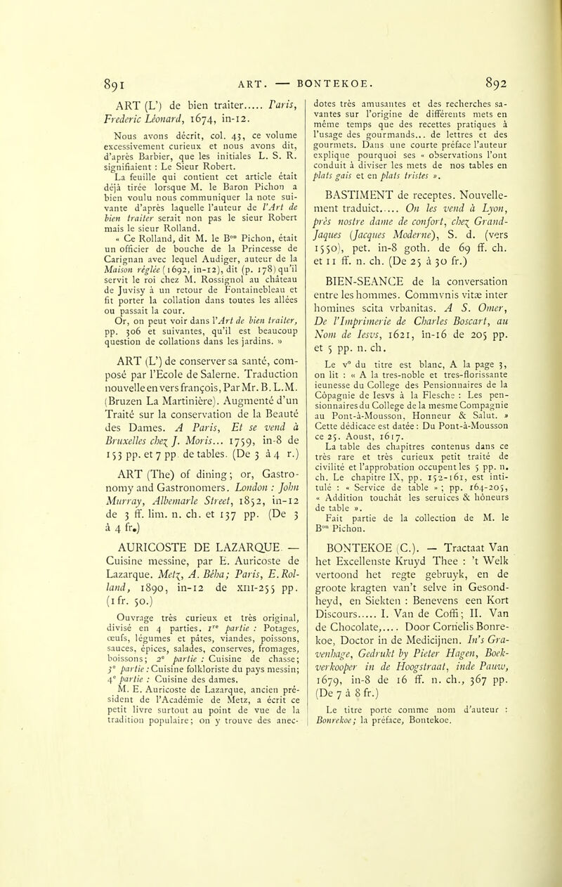 ART (L') de bien traiter Faris, Frédéric Léonard, 1674, in-12. Nous avons décrit, col. 43, ce volume excessivement curieux et nous avons dit, d'après Barbier, que les initiales L. S. R. signifiaient : Le Sieur Robert. La feuille qui contient cet article était déjà tirée lorsque M. le Baron Pichon a bien voulu nous communiquer la note sui- vante d'après laquelle l'auteur de l'Art de bien traiter serait non pas le sieur Robert mais le sieur Rolland. Ce Rolland, dit M. le B™ Pichon, était un officier de bouche de la Princesse de Carignan avec lequel Audiger, auteur de la Maison règlée{\bq2, in-12), dit (p. lySjqu'il servit le roi chez M. Rossignol au château de Juvisy à un retour de Fontainebleau et fit porter la collation dans toutes les allées ou passait la cour. Or, on peut voir dans VArt de hien traiter, pp. 506 et suivantes, qu'il est beaucoup question de collations dans les jardins. » ART (L') de conserver sa santé, com- posé par l'Ecole de Salerne. Traduction nouvelle en vers françois, Par Mr. B. L. M. (Bruzen La Martinière). Augmenté d'un Traité sur la conservation de la Beauté des Dames. A Paris, Et se vend à Bruxelles chei J. Moris... 1759, in-8 de 153 pp. et 7 pp de tables. (De 3 à 4 r.) ART (The) of dining ; or, Gastro- nomy and Gastronomers. London : John Miirray, Albemarle Street, 1852, in-12 de 3 ff. lini. n. ch. et 137 pp. (De 3 à 4 fr.) AURICOSTE DE LAZARQUE — Cuisine messine, par E. Auricoste de Lazarque. Meti, A. Béha; Paris, E.Rol- land, 1890, in-12 de xiii-2$5 pp. (ifr. 50.) Ouvrage très curieux et très origin.al, divisé en 4 parties, i partie : Potages, œufs, légumes et pâtes, viandes, poissons, sauces, épices, salades, conserves, fromages, boissons; 2' partie : Cuisine de chasse; }° partie .-Cuisine folkloriste du pays messin; 4° partie : Cuisine des dames. M. E. Auricoste de Lazarque, ancien pré- sident de l'Académie de Metz, a écrit ce petit livre surtout au point de vue de la tradition populaire; on y trouve des anec- dotes très amusantes et des recherches sa- vantes sur l'origine de différents mets en même temps que des recettes pratiques à l'usage des gourmands... de lettres et des gourmets. Dans une courte préface l'auteur explique pourquoi ses « observations l'ont conduit à diviser les mets de nos tables en plats gais et en plats tristes ». BASTIMENT de receptes. Nouvelle- ment traduict On les vend à Lyon, près nostre dame de confort, che^ Grand- Jaques {Jacques Moderne), S. d. (vers 1550), pet. in-8 goth. de 69 ff. ch. et 11 ff. n. ch. (De 25 à 30 fr.) BIEN-SEANCE de la conversation entre les hommes. Commvnis vitœ inter homines scita vrbanitas. A S. Orner, De l'hnprimerie de Charles Boscart, au Nom de lesvs, 1621, in-16 de 205 pp. et 5 pp. n. ch. Le v du titre est blanc, A la page 3, on lit : « A la tres-noble et tres-florissante ieunesse du Collège des Pensionnaires de la Copagnie de lesvs à la Flesch:; : Les pen- sionnaires du Collège de la niesme Compagnie au Pont-à-Mousson, Honneur & Salut. « Cette dédicace est datée; Du Pont-à-Mousson ce 25. Aoust, 1617. La table des chapitres contenus dans ce très rare et très curieux petit traité de civilité et l'approbation occupent les 5 pp. n. ch. Le chapitre IX, pp. 152-161, est inti- tulé : « Service de table » ; pp. 164-205,  Addition touchât les seruices & hôneurs de table ». Fait partie de la collection de M. le B° Pichon. BONTEKOE (C). — Tractaat Van het Excellenste Kruyd Thee : 't Welk vertoond het regte gebruyk, en de groote kragten van't selve in Gesond- heyd, en Siekten : Benevens een Kort Discours I. Van de Coffi; II. Van de Chocolaté, Door Cornelis Bonre- koe, Doctor in de Medicijnen. In's Gra- venhage, Gedrukt hy Pieter Hagen, Boeh- verhooper in de Hoogstraat, inde Pauiv, 1679, in-8 de 16 ff. n. ch., 367 pp. (De 7 à 8 fr.) Le titre porte comme nom d'auteur : Bonrekoe; la préface, Bontekoe.