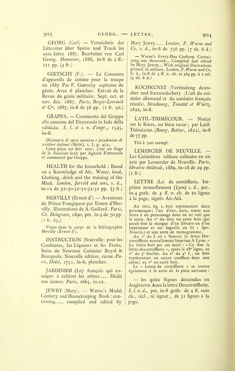 GEORG (Cari) — Verzeichnis der Litteratur ùber Speise uiid Traiik bis zum lahre 1887. Bearbeitet von Cari Georg. Haniiover, 1888, in-8 de 2 ff.- 131 pp. (4 fr.) GŒTSCHY (F.). — Le Concours d'appareils de cuisine pour la troupe en 1887 Par F. Gœtschy capitaine du génie. Avec 6 planches. Extrait de la Revue du génie militaire. Sept. oct. et nov. déc. 1887. Paris, Berger-Levrault & C'e, 1887, in-8 de 36 pp. (i fr. 50.) GRAPPA. — Commento del Grappa alla canzone del Firenzuola in Iode délia salsiccia. S. l. et s. n. d'impr., 1545, in-8. Dixionario di opère anoniine e pseudonime di scrittori italiani (Melzi), t. I, p. 472, Cette pièce est fort rare ; c'est un éloge de la Saucisse écrit par Agnolo Firenzuola et commenté par Grappa. HEALTH for the household : Based on a Knowledge of Air, Water, food, Clothing, drink and the training of the Mind. London, Jarrold and sons, s. d., in-i2 de 32-30-32-32-32-32 pp. (3 fr.) HERVILLY (Ernest d'). — Aventures du Prince Frangipane par Ernest d'Her- villy. Illustrations de A. Gaillard. Paris, Ch. Delagrave, 1890, pet. in-4 de 70 pp. (. fr. 25.) Voyez dans le corps de la Bibliographie Hervilly {Ernest d'). INSTRUCTION (Nouvelle) pour les Confitures, les Liqueurs et les Fruits. Suite du Nouveau Cuisinier Royal & Bourgeois. Nouvelle édition, revue. Pa- ris, Didot, 1751, in-8, planches. JARDINIER (Le) françois qui en- seigne à cultiver les arbres Dédié aux dames. Paris, 1665, in-12. JEWRY (Mary). — Warne's Model Cookery and Housekeeping Book : con- taining...., conipiled and edited by Mary Jewry London, F. Warne and Co, s. d., in-8 de 736 pp. (7 sh. 6 d.) — Warne's Every-Day Cookery. Coinai- ning one thousand... Compiled and edited by M.iry Jewry... With original illustrations printed in colours. London, F. fVanie andCo, S. d., in-8 de 3 ff. n. ch. et 564 pp. à 2 col. (5 sh. 6 d.) KOCHKUNST (Verbindung deuts- cher und franzoesischer) (L'art du cui- sinier allemand et du cuisinier français réunis). Strasbourg, Treuttel et JViirti, 1822, in-8. LATIL-THIMÉCOUR. — Notice sur le Kwas, ou bière russe ; par Latil- Thimécom. {Bourg, Bottier, 1822), in-8 de 77 pp. Tiré à 500 exempl. LEMERCIER DE NEUVILLE. — Les Cuisinières tableau culinaire en un acte par Lemercier de Neuville. Paris, librairie théâtrale, 1889, in-i8 de 29 pp. (I fr.) LETTRE (La) de cornifflerie. Im- prime nouuellement (Lyon) s. d., pet. in-4 goth. de 4 ff. n. ch. de 22 lignes à la page, signés Aii-Aiii. Au titre, fig. s. bois représentant deux personnages ; l'un d'eux, assis, remet une lettre à un personnage dont on ne voit que la main. Au v° du titre un autre bois (qui paraît être la marque d'un libraire ou d'un imprimeur et sur laquelle on lit : Spes- Nemesis.) et une sorte de monogramme. Au r° du f. aii « Sensuit la lettre Des- cornifBerie nouuellement Imprime A Lyon. » La lettre finit par ces mots : « Cy fine la lettre descorniflïerie », après la 18° ligne, au v du 3° feuillet. Au r° du 4° f., un bois représentant un satyre soufflant dans une corne; au v° un autre bois. La « Lettre de cornifflerie » se trouve également à la suite de la pièce suivante : — les quîze Signes descendus en Angleterre Auec la lettre Descornifflerie. S. l.n.d., pet. in-8 goth. de 4 ft. sans ch., réel., ni signât., de 31 lignes à la page.