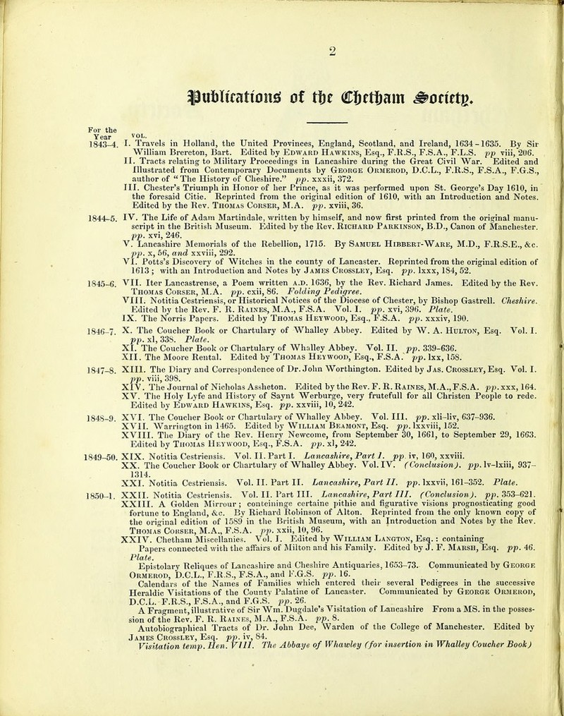 2 IJtiblfeatfon* of tit CJjetJam &otittn. For the Year vol. 1843- 4. !• Travels in Holland, the United Provinces, England, Scotland, and Ireland, 1634-1635. By Sir William Brereton, Bart. Edited by Edward Hawkins, Esq., F.R.S., F.S.A., F.L.S. pp viii, 206. II. Tracts relating to Military Proceedings in Lancashire during the Great Civil War. Edited and Illustrated from Contemporary Documents by George Ormerod, D.C.L., F.R.S., F.S.A., F.G.S., author of The History of Cheshire. pp. xxxii, 372. III. Chester's Triumph in Honor of her Prince, as it was performed upon St. George's Day 1610, in the foresaid Citie. Reprinted from the original edition of 1610, with an Introduction and Notes. Edited by the Rev. Thomas Corser, M.A. pp. xviii, 36. 1844- 5. IV. The Life of Adam Martindale, written by himself, and now first printed from the original manu- script in the British Museum. Edited by the Rev. Richard Parkinson, B.D., Canon of Manchester. pp. xvi, 246. V. Lancashire Memorials of the Rebellion, 1715. By Samuel Hibbert-Ware, M.D., F.R.S.E., &c. pp. x, 56, and xxviii, 292. VI. Potts's Discovery of Witches in the county of Lancaster. Reprinted from the original edition of 1613 ; with an Introduction and Notes by James Crossley, Esq. pp. lxxx, 184, 52. 1845- 6. VII. Iter Lancastrense, a Poem written a.d. 1636, by the Rev. Richard James. Edited by the Rev. Thomas Corser, M.A. pp. cxii, 86. Folding Pedigree. VIII. Notitia Cestriensis, or Historical Notices of the Diocese of Chester, by Bishop Gastrell. Cheshire. Edited by the Rev. F. R. Raines, M.A., F.S.A. Vol. I. pp. xvi, 396. Plate. IX. The Norris Papers. Edited by Thomas Heywood, Esq., F.S.A. pp. xxxiv, 190. 1846- 7. X. The Coucher Book or Chartulary of Whalley Abbey. Edited by W. A. Hulton, Esq. Vol. I. pp. xl, 338. Plate. XI. The Coucher Book or Chartulary of Whalley Abbey. Vol. II. pp. 339-636. XII. The Moore Rental. Edited by Thomas Hey wood, Esq., F.S.A. pp. lxx, 158. 1847- 8. XIII. The Diary and Correspondence of Dr. John Worthington. Edited by Jas. Crossley, Esq. Vol. I. pp. viii, 398. XIV. The Journal of Nicholas Assheton. Edited by the Rev. F. R. Raines, M.A., F.S.A. pp.xxx, 164. XV. The Holy Lyfe and History of Saynt Werburge, very frutefull for all Christen People to rede. Edited by Edward Hawkins, Esq. pp. xxviii, 10, 242. 1848- 9. XVI. The Coucher Book or Chartulary of Whalley Abbey. Vol.111, pp. xli-liv, 637-936. XVII. Warrington in 1465. Edited by William Beamont, Esq. pp. lxxviii, 152. XVIII. The Diary of the Rev. Henry Newcome, from September 30, 1661, to September 29, 1663. Edited by Thomas Heywood, Esq., F.S.A. pp. xl, 242. 1849- 50. XIX. Notitia Cestriensis. Vol. II. Part I. Lancashire, Part J. pp. iv, 160, xxviii. XX. The Coucher Book or Chartulary of Whalley Abbey. Vol. IV. (ConclusionJ. j?^>. lv-Ixiii, 937— 1314. XXI. Notitia Cestriensis. Vol. II. Part II. Lancashire, Part II. pp. lxxvii, 161-352. Plate. 1850- 1. XXII. Notitia Cestriensis. Vol. II. Part III. Lancashire, Part III. (Conclusion), pp. 353-621. XXIII. A Golden Mirrour ; conteininge certaine pithie and figurative visions prognosticating good fortune to England, &c. By Richard Robinson of Alton. Reprinted from the only known copy of the original edition of 1589 in the British Museum, with an Introduction and Notes by the Rev. Thomas Corser, M.A., F.S.A. pp. xxii, 10, 96. XXIV. Chetham Miscellanies. Vol. I. Edited by William Langton, Esq.: containing Papers connected with the affairs of Milton and his Family. Edited by J. F. Marsh, Esq. pp. 46. Plate. Epistolary Reliques of Lancashire and Cheshire Antiquaries, 1653-73. Communicated by George Ormerod, D.C.L., F.R.S., F.S.A., and F.G.S. pp. 16. Calendars of the Names of Families which entered their several Pedigrees in the successive Heraldic Visitations of the County Palatine of Lancaster. Communicated by George Ormerod, D.C.L. F.R.S., F.S.A., and F.G.S. pp. 26. A Fragment, illustrative of Sir Wm. Dugdale's Visitation of Lancashire From a MS. in the posses- sion of the Rev. F. R. Raines, M.A., F.S.A. pp. 8. Autobiographical Tracts of Dr. John Dee, Warden of the College of Manchester. Edited by James Crossley, Esq. pp. iv, 84. Visitation temp. Hen. VI11. The Abbaye of Whawley (for insertion in Whalley Coucher Book)