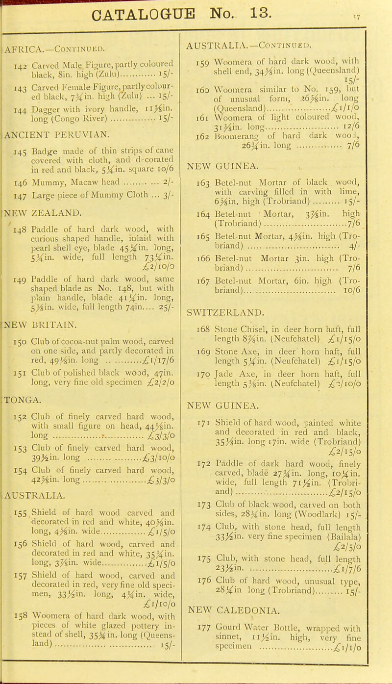 AFRICA.—Continued. 142 Carved Malfi Figure, partly coloured black, Sin. high (Zulu) 15/- 143 Carved Female Figure,jpartlycolour- ed black, 7#in. high (Zulu) ... 15/- 144 Dagger with ivory handle, n#jin. long (Congo River) IS/ ANCIENT PERUVIAN. 145 Badjje made of thin strips of cane covered with cloth, and d-corated in red and black, $k'ln- square 10/6 146 Mummy, Macaw head 2/- 147 Large piece of Mummy Cloth ... 3/- NEW ZEALAND. 14S Paddle of hard dark wood, with curious shaped handle, inlaid with pearl shell eye, blade 45Xin. long, SXin- wide, full length 73/4/in- £2/10/0 149 Paddle of hard dark wood, same shaped blade as No. 148, but with plain handle, blade 41 %'m. long, 5_^iin. wide, full length 74m 25/- NEW liRITAIN. 150 Club of cocoa-nut palm wood, carved on one side, and partly decorated in red, 4914in. long ^1/17/6 151 Club of nolished black wood, 47m. long, very fine old specimen £2/2/0 TONGA. 152 Club of finely carved hard wood, with small figure on head, 44^11. long » £3/3/° 153 Club of finely carved hard wood, 39>iin. long £3/10/0 154 Club of finely carved hard wood, 42>gin. long £}/3l° JAUSTRALIA. 155 Shield of hard wood carved and decorated in red and white, 40^in. long, 4^in. wide £i/5/o 156 Shield of hard wood, carved and decorated in red and while, 3S/4m- long. 37Am. wide £i/5/o 157 Shield of hard wood, carved and decorated in red, very fine old speci- men) 33/^in. long, 4#in. wide, £1/10/0 158 Woomera of hard dark wood, with pieces of white glazed pottery in- stead of shell, 35^ in. long (< )ueens- land) ,5/. AUSTRALIA.—Continued. 159 Woomera I hard dark wood, with shell end, 34^in. long (Queensland) 15/- 160 Woomera similar to No. 159, but of unusual form, .?6^in. long (Queensland) £1/1/0 161 Woomera of light coloured wood, 3i^in. long 12/6 162 Boomerang of hard dark wool, 26%'m. long 7/6 NEW GUINEA. 163 Betel-nut Mortar of black wood, with carving filled in with lime, 6^in. high (Trobriand) 15/- 164 Betel-nut ■ Mortar, 37/&m. high (Trobriand) 7/6 165 Betel-nut Mortar, 4^in. high (Tro- briand) 4/- 166 Betel-nut Mortar 3m. high (Tro- briand) 7/6 167 Betel-nut Mortar, 6in. high (Tro- briand) 10/6 SWITZERLAND. 168 Stone Chisel, in deer horn haft, full length 8%in. (Neufchatel) £1/15/0 169 Stone Axe, in deer horn haft, full length sXin- (Neufchatel) £1/15/0 170 Jade Axe, in deer horn haft, full length 5>^in. (Neufchatel) £°./io/o NEW GUINEA. 171 Shield of hard wood, painted white and decorated in red and black, 35^in. long 17m. wide (Trobriand) £2/15/0 172 Paddle of dark hard wood, finely carved, blade 27Xin. long, io^in. wide, full length Ji%'m. (Trobri- and) £2/15/0 173 Club of black wood, carved on both sides, 28^in. long (Woodlark) 15/- 174 Club, with stone head, full length 33^in. very fine specimen (Bailala) £2/5/o 175 Club, with stone head, full length 23^in £1/7/6 176 Club of hard wood, unusual type, 28#in long (Trobriand) 15/- NEW CALEDONIA. 177 Gourd Water Motile, wrapped with sinnet, uj^in. high, very fine specimen £1/1/0