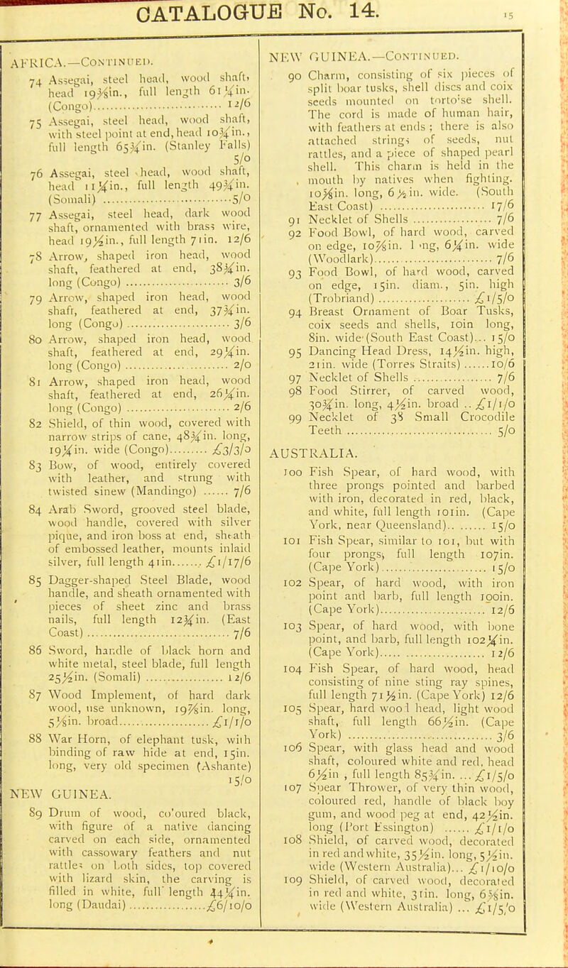 AFRICA.—Continued. 74 Assegai, steel head, wood shaft, head lo^in., full length 6l%in. (Congo) 1^/6 75 Assegai, steel head, wood shaft, with steel point at end, head io^in., Full length 65^in. (Stanley Falls) 5/o 76 Assegai, steel head, wood shaft, head' 1 iXin-> ful1 length 49^m- (Somali) 5/° 77 Assegai, steel head, dark wood shaft, ornamented with bras; wire, head ig}4'm-, full length 71 in. 12/6 78 Arrow, shaped iron head, wood shaft, feathered at end, 38^in. long (Congo) 3/6 79 Arrow, shaped iron head, wood shafr, feathered at end, 37^in. long (Congo) 3/6 80 Arrow, shaped iron head, wood shaft, feathered at end, long (Congo) 2/0 81 Arrow, shaped iron head, wood shaft, feathered at end, long (Congo) 2/6 82 Shield, of thin wood, covered with narrow strips of cane, 48^(in. long, i9Xin. wide (Congo) £3/3/0 83 Bow, of wood, entirely covered with leather, and strung with twisted sinew (Mandingo) 7/6 84 Arab Sword, grooved steel blade, wood handle, covered with silver pique, and iron boss at end, shtath of embossed leather, mounts inlaid silver, full length 41 in £1/17/6 85 Dagger-shaped Steel Blade, wood handle, and sheath ornamented with pieces of sheet zinc and brass nails, full length I2^in. (East Coast) 7/6 86 Sword, handle of black horn and white metal, steel blade, full length 25/^in. (Somali) 12/6 87 Wood Implement, of hard dark wood, use unknown, ig^in. long, 5>&in. broad ^l/f/o 88 War Horn, of elephant tusk, with binding of raw hide at end, 15in. long, very old specimen (Ashante) 15/0 NEW GUINEA. 89 Drum of wood, coloured black, with figure of a native dancing carved on each side, ornamented with cassowary feathers and nut rattle; on both sides, top covered with lizard skin, the carving is filled in white, full' length long (Daudai) £6jiojo N FAY GUINEA. —Conti n Ded. 90 Charm, consisting of six pieces of split boar tusks, shell discs and coix seeds mounted on torto'se shell. The cord is made of human hair, with feathers at ends ; there is also attached string, of seeds, nut rattles, and a piece of shaped pearl shell. This charm is held in the . mouth by natives when righting. io#jin. long, 6>iin. wide. (South East Coast) 17/6 91 Necklet of Shells 7/6 92 Food Bowl, of hard wood, carved on edge, io^in. 1 'lig, 6%'m. wide (Woodlark) 7/6 93 Food Bowl, of hard wood, carved on edge, 15m. diam., 5in. high (Trobriand) £^S/o 94 Breast Ornament of Boar Tusks, coix seeds and shells, loin long, 8in. wide'(South East Coast)... 15/0 95 Dancing Head Dress, I4^in. high, 2iin. wide (Torres Straits) 10/6 97 Necklet of Shells 7/6 98 Food Stirrer, of carved wood, 3oJ{in. long, 4}4m. broad ..£1/1/0 99 Necklet of 3S Small Crocodile Teeth 5/0 AUSTRALIA. too Fish Spear, of hard wood, with three prongs pointed and barbed with iron, decorated in red, black, and white, full length roiin. (Cape York, near Queensland) 15/0 101 Fish Spear, similar to 101, but with four prongs; full length I07in. (Cape York) ' 15/0 102 Spear, of hard wood, with iron point and barb, full length ipoin. (Cape York) 12/6 103 Spear, of hard wood, with bone point, and barb, full length ic^^in. (Cape York) 12/6 104 Fish Spear, of hard wood, head consisting of nine sting ray spines, full length 7iJ4in. (Cape York) 12/6 105 Spear, hard wood head, light wood shaft, full length 66>£in. (Cape York) 3/6 106 Spear, with glass head and wood shaft, coloured white and red, head 6^in , full length 85^in. ... £1/5/0 107 Spear Thrower, of very thin wood, coloured red, handle of black boy gum, and wood peg at end, 42^in. long (Port Fssington) £1/1/0 108 Shield, of carved wood, decorated in red and white, 35^in. long, 5>^in. wide (Western Australia)... £\/\ojo 109 Shield, of carved wood, decorated in red and white, 3tin. long, 6r>§'in. wide (Western Australia) ... £i/$'o