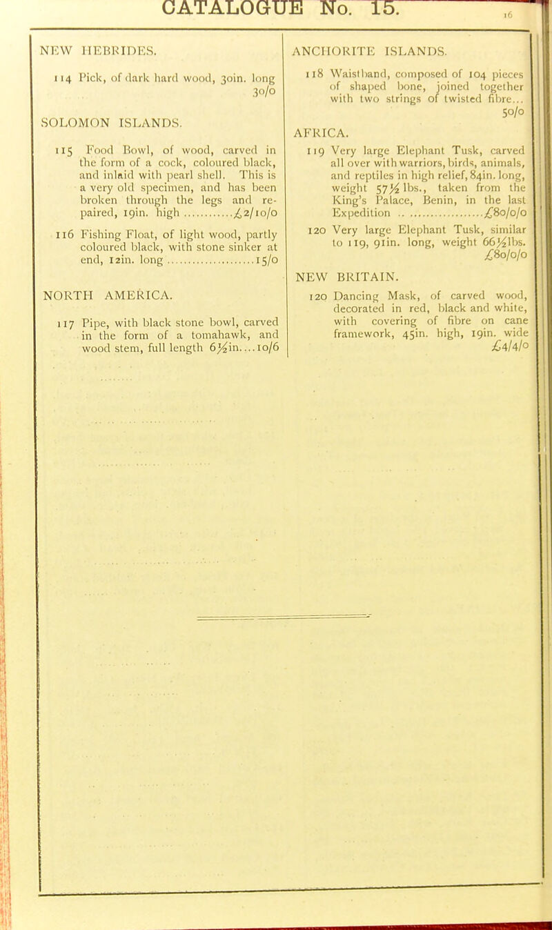 NEW HEBRIDES. 114 Pick, of dark hard wood, 30m. U>n^ 30/0 SOLOMON ISLANDS. 115 Food Bowl, of wood, carved in the form of a cock, coloured black, and inlaid with pearl shell. This is a very old specimen, and has been broken through the legs and re- paired, 19m. high £2/10/0 116 Fishing Float, of light wood, partly coloured black, with stone sinker at end, I2in. long 15/0 NORTH AMERICA. 117 Pipe, with black stone bowl, carved in the form of a tomahawk, and wood stem, full length 6^in....10/6 ANCHORITE ISLANDS. 118 Waistband, composed of 104 pieces of shaped bone, joined together with two strings of twisted fibre... 50/0 AFRICA. 119 Very large Elephant Tusk, carved all over with warriors, birds, animals, and reptiles in high relief, 84m. long, weight 57^ lbs., taken from the King's Palace, Benin, in the last Expedition £80/0/0 120 Very large Elephant Tusk, similar to 119, 91m. long, weight 66^1bs. £80/0/0 NEW BRITAIN. 120 Dancing Mask, of carved wood, decorated in red, black and white, with covering of fibre on cane framework, 45in. high, 19m. wide £4/4/o
