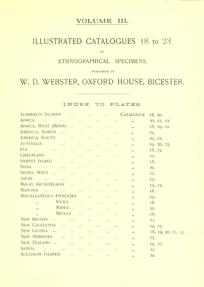 VOLUME III. ILLUSTRATED CATALOGUES 18 to 23 OF ETHNOGRAPHICAL SPECIMENS, PUBLISHED BY W. D. WEBSTER, OXFORD HOUSE, BICESTER. insriDEX TO :F>Xi^TES. Admiralty Islands Catalogue i8. 20. Africa ... 20, 22, 23. Africa, West (Benin) ... ... 18, 19- 21. America, North ... ... 19. America, South 20, 22. Australia ... ... 19- 20, 23. Fiji •'' ff 18, 23. Greenland ... 22. Hervey Island ... 18. India )» 20. Indies, West ... * j» 23. Japan ... 23. Malay Archipelago ... >» 19, 23. Mangaia ... — >» 18. Miscellaneous Fishooks >i 19. „ Idols tt 18. „ Masks... ... II 20. „ Skulls >> 18. New Britain ... ... ,j 22. New Caledonia ... >> 19, 23. New Guinea ... )f 18, 19, 20, New Hebrides II 23. New Zealand ... ... ,j 19, 22. Samoa >) 22. Solomon Islands II 20.