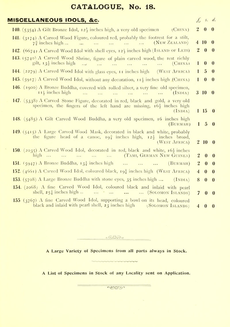 MISCELLANEOUS IDOLS, &c. £ s. d. J'^^- (5354)^'ilt Jjrunzt; Idul, 12.\ inches high, a very old specimen (China) 2 0 0 141. (3174) A Carved Wood Figure, coloured red, probaMy the footrest for a stilt, 7f inches high ... (New Ze.vland) 4 10 0 142. (6674; A Carved Wood Idol with shell eyes, 12^ inches high (Island of Licti) 2 0 0 143. (5740! A Carved Wood .Shrine, figure of plain carved wood, the rest richly gilt, 13I inches high ... ... ... ... ... (China) 1 0 0 144. (2279) A Carved Wood Idol with glass eyes, 11 inches high (West Africa! 1 5 0 145. (5917) A Carved Wood Idol, without any decoration, \ \h inches high (China) 1 0 0 146. (1900) A Bronze Buddha, covered with rolled silver, a very fine old .specimen, 11 ,^ inches high ... ... ... ... ... ... (India) 3 10 0 147. (533S) i\ Carved Stone I'^igure, decorated in red, black and gold, a very old specimen, the fingers of the left hand are missing, i64- inches high (India) 1 15 0 148. (5485) A Gilt Carved Wood Buddha, a very old specimen, 16 inches high (Bukmah) 1 5 0 149. (5415) A Large Carved Wood Mask, decorated in black and white, probably the figure head of a canoe, 19! inches high, 125 inches broad,  (West Africa) 2 10 0 150. (2035) A Carved Wood Idol, decorated in red, black and white, 16^ inches high ... ... ... ... ... (Tami, German New Guinea) 2 0 0 151. '5947) A Bronze Buddha, 13I- inches high ... ... ... (Burmah) 2 0 0 152. (4661) A Carved Wood Idol, coloured black, 19} inches high (West Africa) 4 0 0 153. (570S) A Large Bronze Buddha with stone eyes, 35 inches high ... (India) 8 0 0 154. (2068) A fine Carved Wood Idol, coloured black and inlaid with pearl shell, 25i inches high - (Solomon Islands) 7 0 0 155 (3767) A fine Carved Wood Idol, supporting a bowl on its head, coloured black and inlaid with pearl shell, 23 inches high 1,Solomon Islands) 4 0 0 A Large Variety of Specimens from all parts always in Stock. A List of Specimens in Stock of any Locality sent on Application.