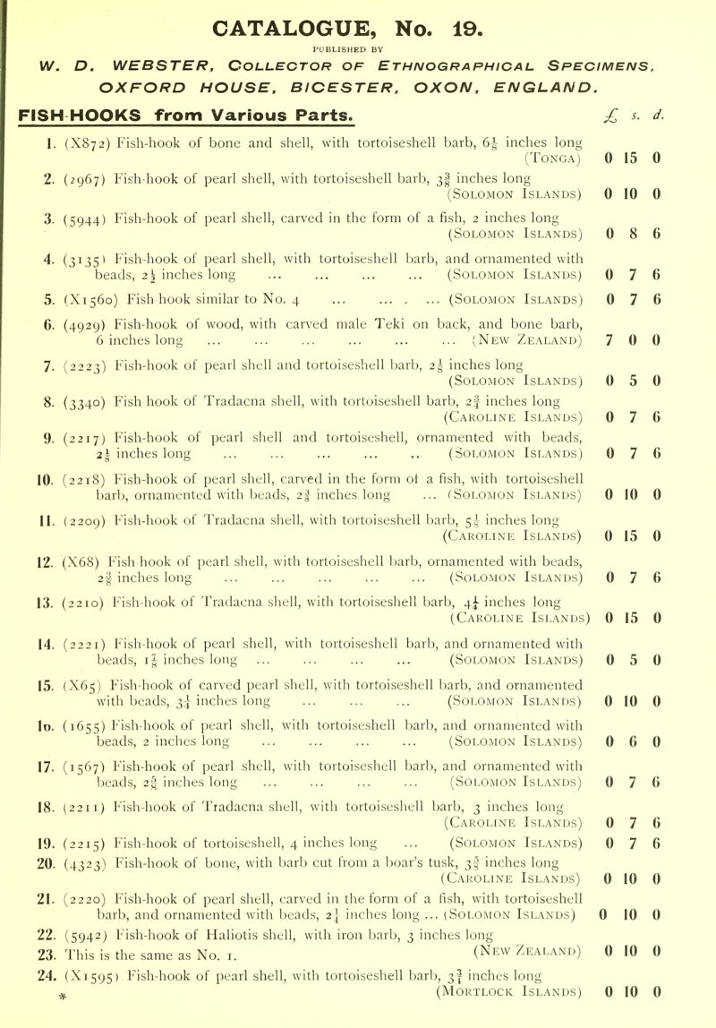 PUBLISHED BY W. D. WEBSTER. COLLECTOR OF Ethnographical Specimens, OXFORD HOUSE. BICESTER, OXON. ENGLAND. FISH HOOKS from Various Parts. £ s. d. X872) Fish-hook of bone and sheh, with tortoiseshell barb, 6^ inches long (Tonga) 0 15 0 2967) Fish hook of pearl shell, with tortoiseshell barb, 3I inches long (Solomon Islands) 0 10 0 5944) Fish-hook of pearl shell, carved in the form of a fish, 2 inches long (Solomon Islands) 0 8 6 31351 Fish-hook of pearl shell, with tortoiseshell barb, and ornamented with beads, 2\ inches long ... ... ... ... (Solomon Islands) 0 7 6 X1560) Fish hook similar to No. 4 ... (Solomon Islands) 0 7 6 4929) Fish-hook of wood, with carved male Teki on back, and bone barb, 6 inches long ... ... ... ... ... ... (New Zealand) 7 0 0 2223) Fish-hook of pearl shell and tortoiseshell barb, 2-^r inches long (Solomon Islands) 0 5 0 3340) Fish hook of Tradacna shell, with tortoiseshell barb, 2f inches long (Caroline Islands) 0 7 6 2217) Fish-hook of pearl shell and tortoiseshell, ornamented with beads, 2| inches long ... ... ... ... ... (Solomon Islands) 0 7 6 2218) Fish-hook of pearl shell, carved in the form ot a fish, with tortoiseshell barb, ornamented with beads, 2% inches long ... (Solomon Islands) 0 10 0 2209) Fish-hook of Tradacna shell, with tortoiseshell barb, 5>lj inches long (Caroline Islands) 0 15 0 X68) Fish hook of pearl shell, with tortoiseshell barb, ornamented with beads, 2§ inches long ... ... ... ... ... (Solomon Islands) 0 7 6 2210) Fish-hook of Tradacna shell, with tortoiseshell barb, inches long (Caroline Islands) 0 15 0 2221) Fish-hook of pearl shell, with tortoiseshell barb, and ornamented with beads, i| inches long ... ... ... ... (Solomon Islands) 0 5 0 X65) Fish-hook of carved pearl shell, with tortoiseshell barb, and ornamented with beads, 3:^ inches long ... ... ... (Solomon Islands) 0 10 0 1655) Fish-hook of pearl shell, with tortoiseshell barb, and ornamented with beads, 2 inches long ... ... ... ... (Solomon Islands) 0 6 0 1567) Fish-hook of pearl shell, with tortoiseshell barb, and ornamented with beads, 2g-inches long ... ... ... ... (Solomon Islands) 0 7 6 2211) Fish-hook of Tradacna shell, with tortoiseshell barb, 3 inches long (Caroline Islands) 0 7 6 2215) Fish-hook of tortoiseshell, 4 inches long ... (Solomon Islands) 0 7 6 4323) Fish-hook of bone, with barb cut from a boar's tusk, 3I inches long (Caroline Islands) 0 10 0 2220) Fish-hook of pearl shell, carved in the form of a fish, with tortoiseshell barb, and ornamented with beads, 2] inches long ... (Solomon Islands) 0 10 0 5942) Fish-hook of Haliotis shell, with iron barb, 3 inches long This is the same as No. r. (New Zealand) 0 10 0 X1595) Fish-hook of pearl shell, with tortoiseshell barb, 3^ inches long (Mortlock Islands) 0 10 0