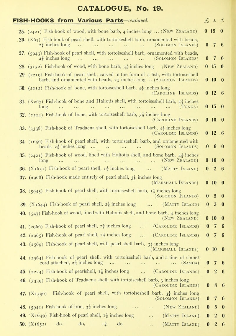 FISH-HOOKS from Various Pa.rts—continued. £ s. d. 25. (2421) Fish-hook of wood, with bone barb, 4 inches long ... (New Zealand) 0 15 0 .26. (X67) Fish-hook of pearl shell, with tortoiseshell barb, ornamented with beads, 2^ inches long ... ... ... ... ... (Solomon Islands) 0 7 6 27. (5943') Fish-hook of pearl shell, with tortoiseshell barb, ornamented with beads, inches long ... ... ... ... ... (Solomon Islands^^ 0 7 6 28. (3152) Fish-hook of wood, with bone barb, 3^ inches long iNew Zealand) 0 15 0 29. (2219) Fish-hook of pearl sheL, carved in the form of a fish, with tortoiseshell barb, and ornamented with beads, 2-^ inches long ... (Solomon Islands) 0 10 0 30. (2212) Fish-hook of bone, with tortoiseshell barb, 4^ inches long (Caroline Islands) 0 12 6 31. (X267) Fish-hook of bone and Haliotis shell, with tortoiseshell barb, 5I inches long (Tonga) 0 15 0 32. (2214) Fish-hook of bone, with tortoiseshell barb, 3-J- inches long (Caroline Islands) 0 10 0 33. (3338) Fish-hook of Tradacna shell, with tortoiseshell barb, 4-|- inches long (Caroline Islands) 0 12 6 34. (1656) Fish-hook of pearl shell, with tortoiseshell barb, and ornamented with beads, 2| inches long ... ... ... ... (Solomon Islands) 0 6 0 35. (2422) Fish-hook of wood, lined with Haliotis shell, and bone barb, 4^ inches long ... ... ... ... ... ... ... (New Zealand) 0 10 0 36. (X1651) Fish-hook of pearl shell, iTHnches long ... (Matty Island) 0 2 6 37. (2968) Fish-hook made entirely of pearl shell, 3^ inches long (Marshall Islands) 0 10 0 38. (5945) Fish-hook of pearl shell, with tortoiseshell barb, i|- inches long (Solomon Islands) 0 5 0 39. (X1644) Fish-hook of pearl shell, 2^- inches long ... (Matty Island) 0 3 0 40. (547) Fish-hook of wood, lined with Haliotis shell, and bone barb, 4 inches long (New Zealand) 0 10 0 41. (2966) Fish-hook of pearl shell, 2| inches long ... (Caroline Islands) 0 7 6 42. (2965) Fish-hook of pearl shell, 2-i inches long ... (Caroline Islands) 0 7 6 43. (2569) Fish-hook of pearl shell, with pearl shell barb, 3I inches long (Marshall Islands) 0 10 0 44. (2964) Fish-hook of pearl shell, with tortoiseshell barb, and a line of sinnet cord attached, 2% inches long (Samoa) 0 7 6 45. (2224) Fish-hook of pearlshell, i| inches long ... (Caroline Islands) 0 2 6 • 46. (3339) Fish-hook of Tradacna shell, with tortoiseshell barb, 3 inches long (Caroline Islands) 0 8 6 47. (X1S96) Fish-hook of pearl shell, with tortoiseshell barb, 3^ inches long (Solomon Islands) 0 7 6 48. (5941) Fish-hook of iron, 3-I inches long ... ... (New Zealand) 0 5 0 49. 'X1649) Fish-hook of pearl shell, i| inches long ... (Matty Island) 0 2 0 50. (X1652) do. do. if do. ... (Matty Island) 0 2 6