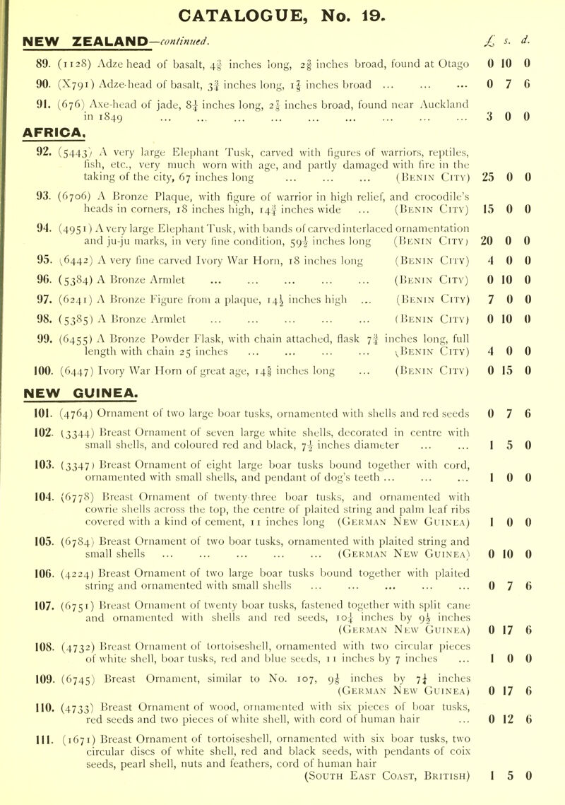 NEW ZEALAND—£ s. d. 89. (1128) Adze head of basalt, 4;!! inches long, 2% inches broad, found at Otago 0 10 0 90. (X791) Adze-head of basalt, 3f inches long, i| inches broad ... ... ... 0 7 6 91. (676) Axe-head of jade, 85 inches long, 2| inches broad, found near Auckland in 1849 '. 3 0 0 AFRICA. 92. (5443) A very large Elephant Tusk, carved with figures of warriors, reptiles, fish, etc., very much worn with age, and partly damaged with fire in the taking of the city, 67 inches long (IjENin Citv) 25 0 0 93. (6706) A Bronze Plaque, with figure of warrior in high relic iicaur> ui coiueio, 10 iiicnes lugn, '44 inenes wioe ... ', and crocodile's 10 n u 94. (4951) A very large Elephant Tusk, with bands of carved interlac and ju-ju marks, in very fine condition, 59^ inches long ed ornamentation (Benin City) 20 0 0 95. 1^6442) A very fine carved Ivory War Horn, 18 inches long (Benin City) 4 0 0 96. (5384) A Bronze Armlet (Benin City) 0 10 0 97. (6241) A Bronze Figure from a plaque, 145 inches high (Benin City) 7 0 0 98. {5385) A Bronze Armlet (Benin City) 0 10 0 99. (6455) A Bronze Powder Flask, with chain attached, flask 7^ length with chain 25 inches inches long, full ■^Benin City) 4 0 0 100. (6447) Ivory War Horn of great age, 14! inches long (I>enin City) 0 15 0 NEW GUINEA. 101. (4764) Ornament of two large boar tusks, ornamented with shells and red seeds 0 7 6 102. 13344) Breast Ornament of seven large white shells, decorated in centre with small shells, and coloured red and black, ^\ inches diameter ... ... 1 5 0 103. (3347) Breast Ornament of eight large boar tusks bound together with cord, ornamented with small shells, and pendant of dog's teeth ... ... .,. 10 0 104. (6778) Breast Ornament of twenty-three boar tusks, and ornamented with cowrie shells across the top, the centre of plaited string and palm leaf ribs covered with a kind of cement, 11 inches long (Cerman New Guinea) 1 0 0 105. (67S4) Breast Ornament of two boar tusks, ornamented with plaited string and small shells ... ... ... ... ... (German New Guinea) 0 10 0 106. (4224) Breast Ornament of two large boar tusks bound together with plaited string and ornamented with small shells ... ... ... ... ... 0 7 6 107. (^>75i) Breast Ornament of twenty boar tusks, fastened together with split cane and ornamented with shells and red seeds, 10^ inches by 9^ inches (German New Guinea) 0 17 6 108. (4732) Breast Ornament of tortoiseshell, ornamented with two circular pieces of white shell, boar tusks, red and blue seeds, 11 inches by 7 inches ... 10 0 109. (6745) Breast Ornament, similar to No. 107, 9^ inches by 7^ inches (German New Guinea) 0 17 6 110. (4733) Breast Ornament of wood, ornamented with six pieces of boar tusks, red seeds and two pieces of white shell, with cord of human hair ... 0 12 6 111. (1671) Breast Ornament of tortoiseshell, ornamented with six boar tusks, two circular discs of white shell, red and black seeds, with pendants of coix seeds, pearl shell, nuts and feathers, cord of human hair