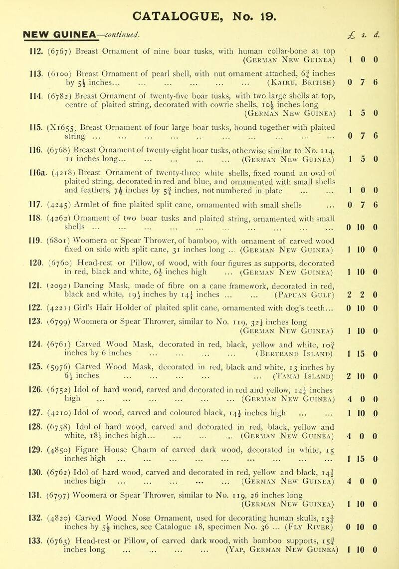 NEW GUINEA—con^mued. £ s. d. 112. (6767) Breast Ornament of nine boar tusks, with human collar-bone at top (German New Guinea) 1 0 0 113. (6ioo) Breast Ornament of pearl shell, with nut ornament attached, 6| inches by 5^ inches... ... ... ... (Kairu, British) 0 7 6 114. (6782) Breast Ornament of twenty-five boar tusks, with two large shells at top, centre of plaited string, decorated with cowrie shells, 10^ inches long (German New Guinea) 1 5 0 115. (X1655, Breast Ornament of four large boar tusks, bound together with plaited string ... ... ... ... ... ... ... ... ... ... 076 116. (6768) Breast Ornament of twenty-eight boar tusks, otherwise similar to No. 114, II inches long (German New Guinea) 1 5 0 116a. (4218) Breast Ornament of twenty-three white shells, fixed round an oval of plaited string, decorated in red and blue, and ornamented with small shells and feathers, 7^ inches by 5I inches, not numbered in plate ... ... 10 0 117. (4245) Armlet of fine plaited split cane, ornamented with small shells ... 0 7 6 118. (4262) Ornament of two boar tusks and plaited string, ornamented with small shells 0 10 0 119. (6801) Woomera or Spear Thrower, of bamboo, with ornament of carved wood fixed on side with split cane, 31 inches long ... (German New Guinea) 1 10 0 120. (6760) Head-rest or Pillow, of wood, with four figures as supports, decorated in red, black and white, 6| inches high ... (German New Guinea) 1 10 0 121. (2092) Dancing Mask, made of fibre on a cane framework, decorated in red, black and white, 19,^ inches by 14^ inches ... ... (Papuan Gulf) 2 2 0 122. (4221) Girl's Hair Holder of plaited split cane, ornamented with dog's teeth... 0 10 0 123. 1,6799) AVoomera or Spear Thrower, similar to No. 119, 32.I inches long (German New Guinea) 1 10 0 124. (6761) Carved Wood Mask, decorated in red, black, yellow and white, lof inches by 6 inches (Bertrand Island) 1 15 0 125. (5976) Carved Wood Mask, decorated in red, black and white, 13 inches by 61 inches ... (Tamai Island) 2 10 0 126. (6752) Idol of hard wood, carved and decorated in red and yellow, 14^ inches high (German New Guinea) 4 0 0 127. (4210) Idol of wood, carved and coloured black, 14J inches high ... ... 1 10 0 128. (6758) Idol of hard wood, carved and decorated in red, black, yellow and white, 18^ inches high... ... ... .. (German New Guinea) 4 0 0 129. (4850) Figure House Charm of carved dark wood, decorated in white, 15 inches high ... ... ... ... ... ... ... ... ... 1 15 0 130. (6762) Idol of hard wood, carved and decorated in red, yellow and black, 14^ inches high ... ... ... ... ... (German New Guinea) 4 0 0 131. (6797) Woomera or Spear Thrower, similar to No. 119, 26 inches long (German New Guinea) 1 10 0 132. (4820) Carved Wood Nose Ornament, used for decorating human skulls, 13I inches by 5^ inches, see Catalogue 18, specimen No. 36 ... (Fly River) 0 10 0 133. (6763) Head-rest or Pillow, of carved dark wood, with bamboo supports, 15!
