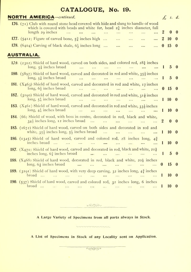NORTH AMERICA—conimued. £ s. d. 176. (71) Club with round stone head covered with hide and slung to handle of wood which is covered with beads and white fur, head 2% inches diameter, full length 29 inches ... ... ... ... ... ... ... ... 2 0 0 177. (5412 j Figure of carved bone, 5I inches high ... ... ... ... ... 2 10 0 178. (6404) Carving of black shale, 6^ inches long ... ... ... 0 15 0 AUSTRALIA. 17t). (2302) Shield of hard wood, carved on both sides, and colored red, 28^ inches long, 51 inches broad ... ... ... ... ... ... ... I 5 0 180. (5897) Shield of hard wood, carved and decorated in red and white, 35-I inches long, 5^ inches broad ... ... ... ... ... ... ... 1 5 0 181. (X463) Shield of hard wood, carved and decorated in red and white, 17 inches long, (i\ inches broad ... ... ... ... ... ... ... 0 15 0 182. (3190) Shield of hard wood, carved and decorated in red and white, 31^ inches long, 5J, inches broad ... ... ... ... ... ... ... 1 10 0 183. (X461) Shield of hard wood, carved and decorated in red and white, 33^ inches long, 4^ inches broad ... ... ... ,., ... ... ... | iO 0 184. (66) Shield of wood, with boss in centre, decorated in red, black and white, 34A inches long, 12 inches broad ... ... ... ... ... ... 2 0 0 185. ([672) Shield of hard wood, carved on both sides and decorated in red and white, 35^ inches long, 5^ inches broad ... ... ... ... ... 1 10 0 186. (1345) Shield of hard wood, carved and colored red, 28 inches long, 4f inches broad ... ... ... ... ... ... ... ... ... 1 10 0 187. (X470) Shield of hardwood, carved and decorated in red, black and white, 21^ inches long, 6| inches broad ... ... ... ... ... ... 1 5 0 188. (X468) Shield of hard wood, decorated in red, black and white, 2o|- inches long, 61 inches broad ... ... ... ... ... ... ... 0 15 0 189. (3191) Shield of hard wood, with very deep carving, 32 inches long, 4f inches broad 1 10 0 190. (537) Shield of hard wood, carved and colored red, 32 inches long, 6 inches broad 1 10 0 A Large Variety of Specimens from all parts always in Stock. A List of Specimens in Stock of any Locality sent on Application.