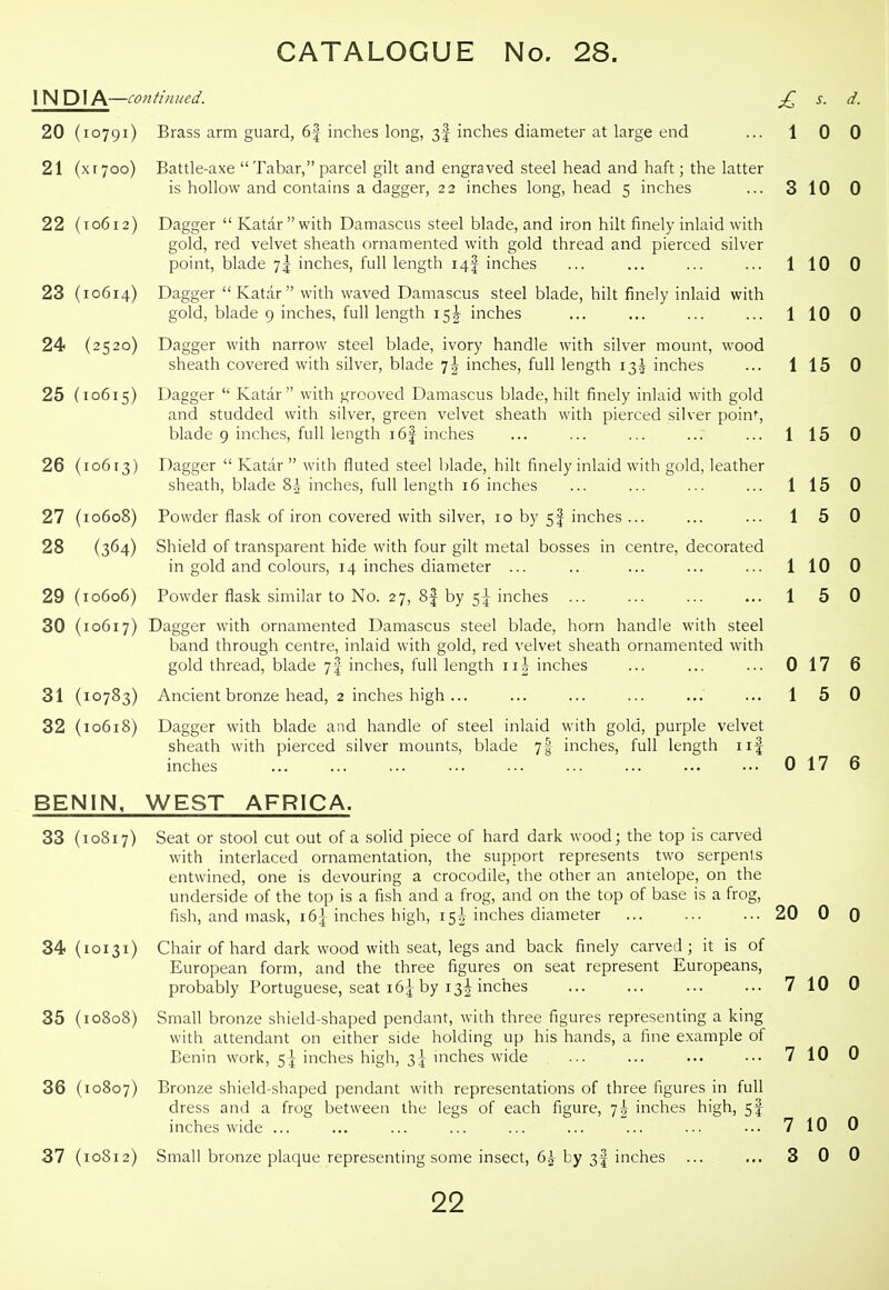 INDIA—continued. Brass arm guard, 6| inches long, 3! inches diameter at large end 20 (10791 21 (xryoo 22 (10612 23 (10614 24 (2520 25 (10615 26 (10613 27 (10608 28 (364 29 (10606 30 (10617 31 (10783 32 (10618 BENIN, 33 (10817 34 (10131 35 (10808 36 (10807 37 (10S12 Battle-axe  Tabar, parcel gilt and engraved steel head and haft; the latter is hollow and contains a dagger, 22 inches long, head 5 inches Dagger  Katarwith Damascus steel blade, and iron hilt finely inlaid with gold, red velvet sheath ornamented with gold thread and pierced silver point, blade 7^ inches, full length 14I inches Dagger Katar with waved Damascus steel blade, hilt finely inlaid with gold, blade 9 inches, full length 15 J inches Dagger with narrow steel blade, ivory handle with silver mount, wood sheath covered with silver, blade i\ inches, full length 13^ inches Dagger  Katar  with grooved Damascus blade, hilt finely inlaid with gold and studded with silver, green velvet sheath with pierced silver poin% blade 9 inches, full length i6| inches Dagger  Katar  with fluted steel Ijlade, hilt finely inlaid with gold, leather sheath, blade 8| inches, full length 16 inches Powder flask of iron covered with silver, 10 by sf inches ... Shield of transparent hide with four gilt metal bosses in centre, decorated in gold and colours, 14 inches diameter ... Powder flask similar to No. 27, 8f by 5^ inches ... Dagger with ornamented Damascus steel blade, horn handle with steel band through centre, inlaid with gold, red velvet sheath ornamented with gold thread, blade 7f inches, full length 11^- inches Ancient bronze head, 2 inches high ... Dagger with blade and handle of steel inlaid with gold, purple velvet sheath with pierced silver mounts, blade 7I inches, full length iif inches WEST AFRICA. Seat or stool cut out of a solid piece of hard dark wood; the top is carved with interlaced ornamentation, the support represents two serpents entwined, one is devouring a crocodile, the other an antelope, on the underside of the top is a fish and a frog, and on the top of base is a frog, fish, and mask, i6| inches high, 15I inches diameter Chair of hard dark wood with seat, legs and back finely carved ; it is of European form, and the three figures on seat represent Europeans, probably Portuguese, seat 16^ by 13^ inches Small bronze shield-shaped pendant, with three figures representing a king with attendant on either side holding up his hands, a fine example of Benin work, 5] inches high, 3^ mches wide Bronze shield-.shaped pendant with representations of three figures in full £ s. d. 1 0 0 3 10 0 1 10 0 1 10 0 1 15 0 1 15 0 1 15 0 1 5 0 1 10 0 1 5 0 0 17 6 1 5 0 0 17 6 dress and a inches wide frog between the legs of each figure, 7^ inches high, 5I Small bronze plaque representing some insect, 6.^ by 3I inches 20 0 0 7 10 0 7 10 0 7 10 0 3 0 0