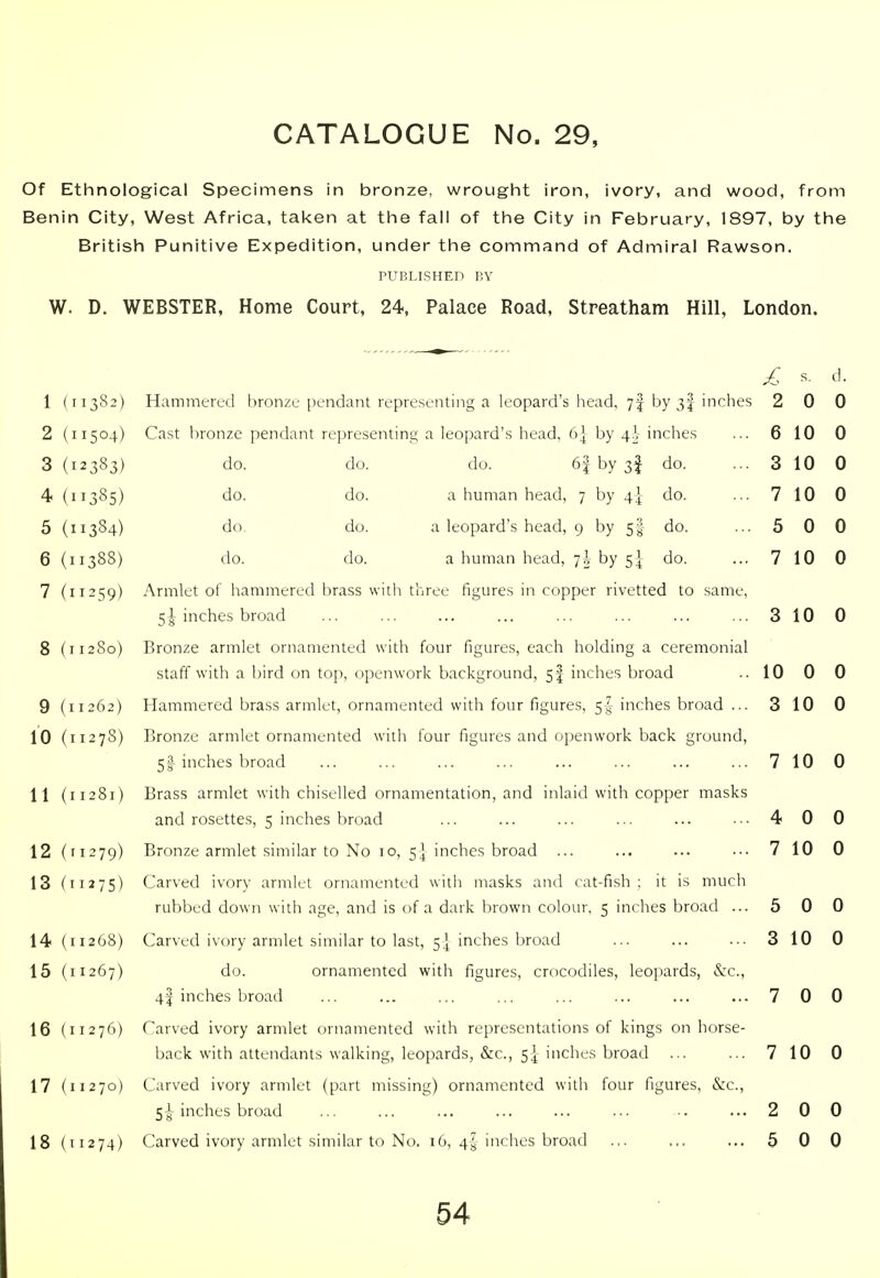 Of Ethnological Specimens in bronze, wrought iron, ivory, and wood, from Benin City, West Africa, tai<en at the fall of the City in February, 1897, by the British Punitive Expedition, under the command of Admiral Rawson. PUBLISHED BY W. D. WEBSTER, Home Court, 24, Palace Road, Streatham Hill, London. 504 383 385 384 388 259 280 262 27S 279 ^75 268 267 276 270 274 Hammered bronze pendant representing a leopard's head, 7! by 3I inches Cast bronze pendant representing a leopard's head, 6] by 4^- inches do. do. do. 6| by 3^ do. do. do. a human head, 7 by 4] do. do. do. a leopard's head, 9 by 5I do. do. do. a human head, 7! by 5} do. Armlet of hammered brass with three figures in copper rivetted to same, 51 inches broad Bronze armlet ornamented with four figures, each holding a ceremonial staff with a bird on top, openwork background, 5I inches broad Hammered brass armlet, ornamented with four figures, 5-4 inches broad ... Bronze armlet ornamented with four figures and openwork back ground, 51 inches broad Brass armlet with chiselled ornamentation, and inlaid with copper masks and rosettes, 5 inches broad Bronze armlet similar to No 10, 5] inches broad ... Carved ivory armlet ornamented with masks and cat-fish ; it is much rubbed down with age, and is of a dark brown colour, 5 inches broad ... Carved ivory armlet similar to last, 5I inches broad do. ornamented with figures, crocodiles, leopards, &c., 4I inches broad Carved ivory armlet ornamented with representations of kings on horse- back with attendants walking, leopards, &c., 5|- inches broad ... Carved ivory armlet (part missing) ornamented with four figures, &c., Sc inches broad Carved ivory armlet similar to No. 16, 4-J inches broad £ ^. J- 2 0 0 6 10 0 3 10 0 7 10 0 5 0 0 7 10 0 3 10 0 10 0 0 3 10 0 7 10 0 4 0 0 7 10 0 5 0 0 3 10 0 7 0 0 7 10 0 2 0 0 5 0 0