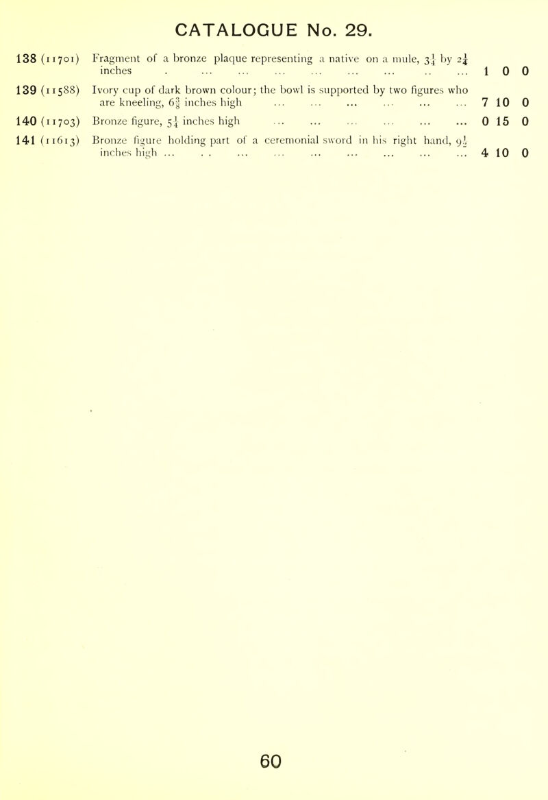 138 (11701) Fragment of a bronze plaque representing a native on a mule, 3] hy 2j inches . ... ... ... ... ... ... ... 100 139 (11588) Ivory cup of dark brown colour; the bowl is .supported by two figures who are kneeling, 6| inches high ... ... ... ... ... ... 7 10 0 140(11703) Bronze figure, 5I inches high ... ... ... ... ... ... 0 15 0 141 (11613) Bronze figure holding part of a ceremonial sword in his right hand, y.', inches high ' 4 10 0