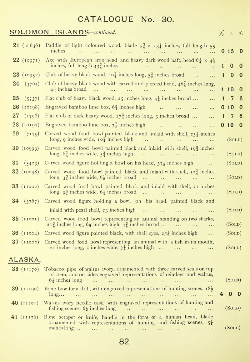 SOLOMON ISLAND '^—continued. £ s. d. 21 ( X 636) Paddle of light coloured wood, blade 5I x 13I inches, full length 55 inches 015 0 22 (10971) Axe with European iron head and heavy dark wood haft, head 6-^ x 4^ inches, full length 43I inches ... ... ... ... ... ... 10 0 23 (10952) Club of heavy black wood, 4o| inches long, 5I inches broad ... ... 10 0 24 (3764) Club of heavy black wood with carved and pierced head, 46^ inches long, 4I inches broad ... ... ... ... ... ... ... ... 110 0 25 (5737) Flat club of heavy black wood, 25 inches long, 4^ inches broad ... ... 17 6 26 (10198) Engraved bamboo lime box, 6| inches high ... ... ... ... 0 10 0 27 (1798) Flat club of dark heavy wood, 27^ inches long, 3 inches broad ... ... 17 6 28 (10197) Engraved bamboo lime box, 7I inches high ... .. ... ... 0 10 0 29 (7179) Carved wood food bowl painted black and inlaid with shell, 25^ inches long, 9 inches wide, lof inches high ... ... ... ... ... (Sold) 30 (10999) Carved wood food bowl painted black and inlaid with shell, 19! inches long, 6| inches wide, 5f inches high ... ... ... ... ... (Sold) 31 (5423) Carved wood figure holding a bowl on his head, 37^ inches high ... (Sold) 32 (10098) Carved wood food bowl painted black and inlaid with shell, i2| inches long, 3I inches wide, 6|- inches broad ... ... ... ... ... (Sold) 33 (11002) Carved wood food bowl painted black and inlaid with shell, 21 inches long, 9J inches wide, 6^ inches broad ... ... ... .. ... (Sold) 34 (3767) Carved wood figure holding a bowl on his head, painted black and inlaid with pearl shell, 23 inches high ... ... ... ... ... (Sold) 35 (iiooi) Carved wood food bowl representing an animal standing on two sharks, 21| inches long, 6i inches high, 4J inches broad... ... ... ... (Sold) 36 (11004) Carved wood figure painted black, with shell eyes, 25^ inches high ... (Sold) 37 (iiooo) Carved wood food bowl representing an animal with a fish in its mouth, 21 inches long, 5 inches wide, i\ inches high ... ... ... ... (Sold) ALASKA. 38 (11170) Tobacco pipe of walrus ivory, ornamented with three carved seals on top of stem, and on sides engraved representations of reindeer and walrus, 6^ inches long ... ... ... .. ... ... ... ... (Sold) 39 (11190) Bone bow for a drill, with engraved representations of hunting scenes, 18^ long 4 0 0 40 (11201) Wafus ivory needle case, with engraved representations of hunting and fishing scenes, 6^ inches long ... ... ... ... . . ... (Sold) 41 (11176) Bone scraper or knife, handle in the form of a human head, blade ornamented with representations of hunting and fishing scenes, inches long... ... ... ... ... ... ... ... ... (Sold)