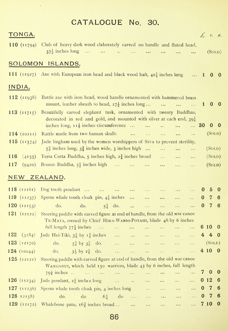 TONGA. £ s. a. (Sold) 1 0 0 110 (11794) Club of heavy dark wood elaborately carved on handle and fluted head, 37i inches long SOLOMON ISLANDS. 111 (11927) Axe with European iron head and black wood haft, 4o|-inches long INDIA. 112 (11938) Battle axe with iron head, wood handle ornamented with hammered brass mount, leather sheath to head, 27^ inches long... ... ... ... 1 0 Q 113 (11715) Beautifully carved elephant tusk, ornamented with twenty Buddhas, decorated in red and gold, and mounted with silver at each end, 39J inches long, i li inches circumference ... ... ... ... ... 30 0 0 114 (10211) Rattle made from two human skulls ... ... ... ... ... (Sold) 115 (11574) Jade lingham used by the women worshippers of Siva to prevent sterility, Sf inches long, 3I inches wide, 3 inches high ... ... ... ... (Sold) 116 (4155) Terra Cotta Buddha, 5 inches high, 2| inches broad ... ... ... (Sold) 117 (9420) Bronze Buddha, 5^ inches high ... ... ... ... ... ... (Sold) NEW ZEALAND. 118 (12161) 119 (11237) 120 (12153) 121 (12122) 122 (3284) 123 (12170) 124 (10044) 125 (12121) 126 (11234) 127 (11236) 128 12158) 129 (12172) Dog tooth pendant ... Sperm whale tooth cloak pin, 4J inches do. do. 5^ do. Steering paddle with carved figure at end of handle, from the old war canoe Te-Mata, owned by Chief Hira-Wanio-Potahi, blade 46 by 6 inches full length 77-^ inches Jade Hei-Tiki, 3I by \ \ inches do. 5l by 3f do do. 3^ by 2^ do. Steering paddle with carved figure at end of handle, from the old war canoe Wanganui, which held 150 warriors, blade 43 by 6 inches, full length 79i inches .. Jade pendant, 2f inches long Sperm whale tooth cloak pin, 4 inches long do. do 6| do .... Whalebone patu, i6| inches broad ... 0 5 0 0 7 6 0 7 6 6 10 0 4 4 0 (Sole) 4 10 0 7 0 0 0 12 6 0 7 6 0 7 6 7 10 0