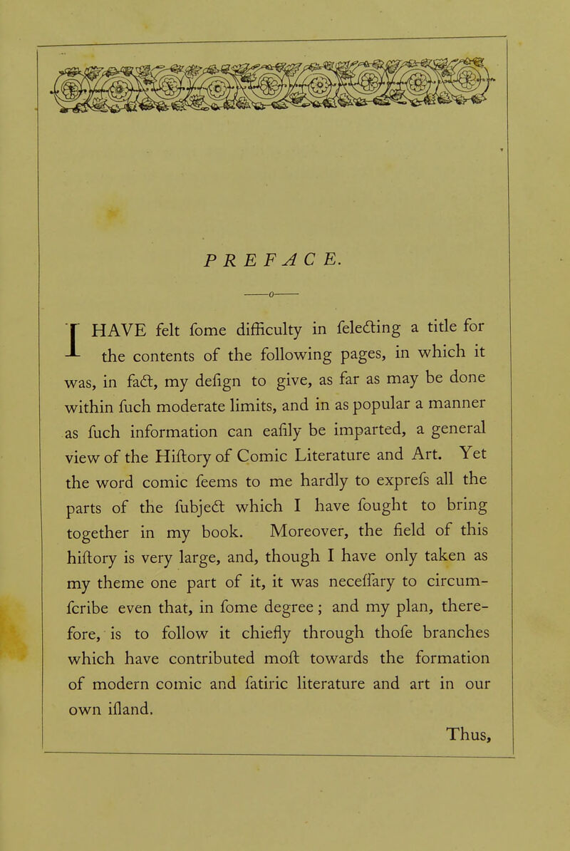 PREFACE. 1HAVE felt fome difficulty in feledling a title for the contents of the following pages, in which it was, in fad, my defign to give, as far as may be done within fuch moderate limits, and in as popular a manner as fuch information can eafily be imparted, a general view of the Hiftory of Comic Literature and Art. Yet the word comic feems to me hardly to exprefs all the parts of the fubjedt which I have fought to bring together in my book. Moreover, the field of this hiftory is very large, and, though I have only taken as my theme one part of it, it was neceffary to circum- fcribe even that, in fome degree; and my plan, there- fore, is to follow it chiefly through thofe branches which have contributed moft towards the formation of modern comic and fatiric literature and art in our own ifland. Thus,