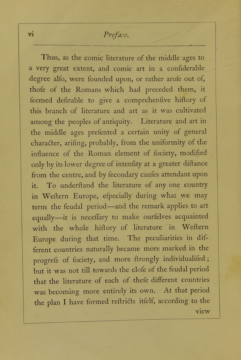 Thus, as the comic Uterature of the middle ages to a very great extent, and comic art in a confiderable degree alfo, were founded upon, or rather arofe out of, thofe of the Romans which had preceded them, it feemed defirable to give a comprehenhve hiftory of this branch of Uterature and art as it was cultivated among the peoples of antiquity. Literature and art in the middle ages prefented a certain unity of general character, arifmg, probably, from the uniformity of the influence of the Roman element of fociety, modified only by its lower degree of intenfity at a greater diftance from the centre, and by fecondary caufes attendant upon it. To underftand the literature of any one country in Weftern Europe, efpecially during what we may term the feudal period—and the remark applies to art equally—it is neceffary to make ourfelves acquainted with the whole hiftory of literature in Weftern Europe during that time. The peculiarities in dif- ferent countries naturally became more marked in the progrefs of fociety, and more ftrongly individualifed; but it was not till towards the clofe of the feudal period that the literature of each of thefe different countries was becoming more entirely its own. At that period the plan I have formed reftridts itfelf, according to the view