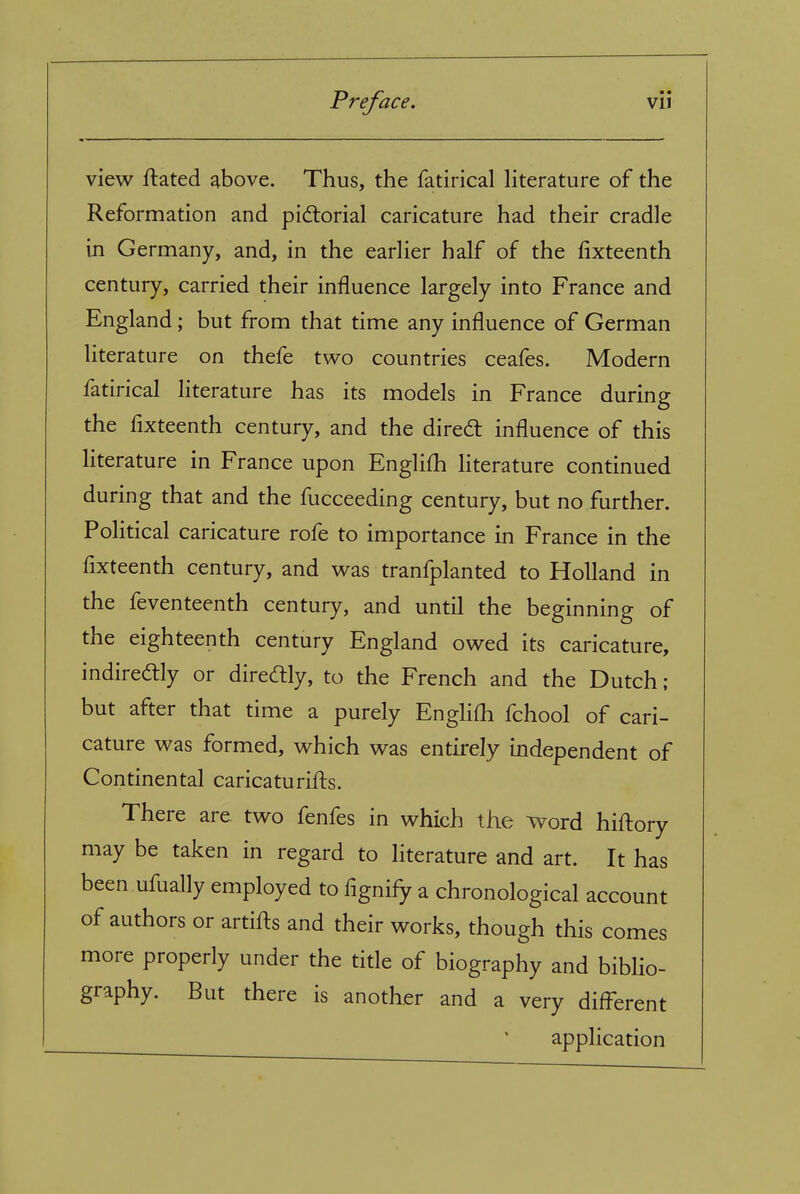 view ftated above. Thus, the fatirical Hterature of the Reformation and pid:orial caricature had their cradle in Germany, and, in the earUer half of the fixteenth century, carried their influence largely into France and England; but from that time any influence of German literature on thefe two countries ceafes. Modern fatirical literature has its models in France during the flxteenth century, and the dired: influence of this literature in France upon Englifh literature continued during that and the fucceeding century, but no further. PoUtical caricature rofe to importance in France in the fixteenth century, and was tranfplanted to Holland in the feventeenth century, and until the beginning of the eighteenth century England owed its caricature, indiredtly or diredly, to the French and the Dutch ; but after that time a purely EngliOi fchool of cari- cature was formed, which was entirely independent of Continental caricaturifts. There are two fenfes in which the word hiftory may be taken in regard to literature and art. It has been ufually employed to fignify a chronological account of authors or artifts and their works, though this comes more properly under the title of biography and biblio- graphy. But there is another and a very different ' application