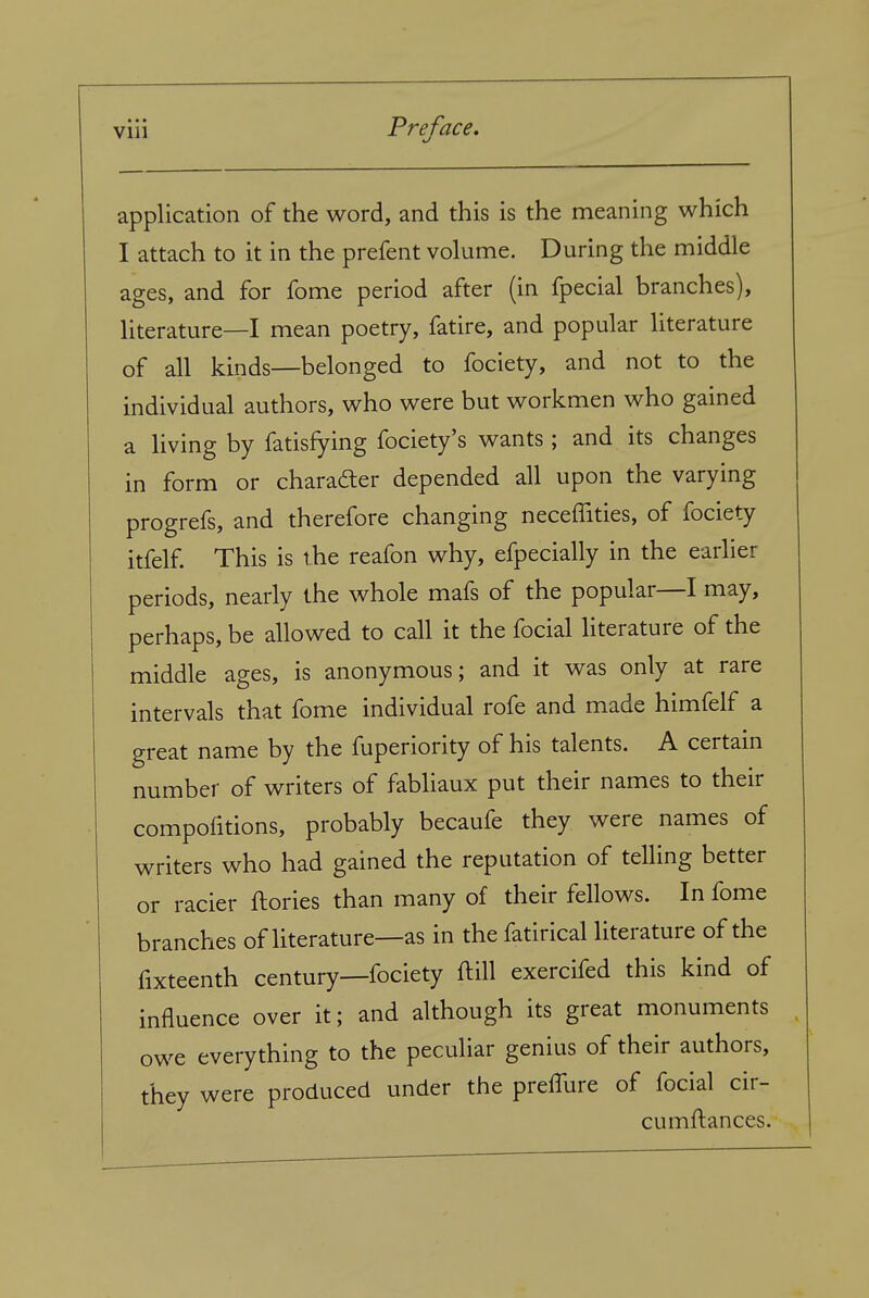 application of the word, and this is the meaning which I attach to it in the prefent volume. During the middle ages, and for fome period after (in fpecial branches), literature—I mean poetry, fatire, and popular literature of all kinds—belonged to fociety, and not to the individual authors, who were but workmen who gained a living by fatisfying fociety's wants; and its changes in form or charader depended all upon the varying progrefs, and therefore changing neceffities, of fociety itfelf This is the reafon why, efpecially in the earlier periods, nearly the whole mafs of the popular—I may, perhaps, be allowed to call it the fecial literature of the middle ages, is anonymous; and it was only at rare intervals that fome individual rofe and made himfelf a great name by the fuperiority of his talents. A certain number of writers of fabliaux put their names to their compofitions, probably becaufe they were names of writers who had gained the reputation of telling better or racier ftories than many of their fellows. In fome branches of literature—as in the fatirical literature of the fixteenth century—fociety ftill exercifed this kind of influence over it; and although its great monuments owe everything to the peculiar genius of their authors, they were produced under the prefTure of fecial cir- cumftances.