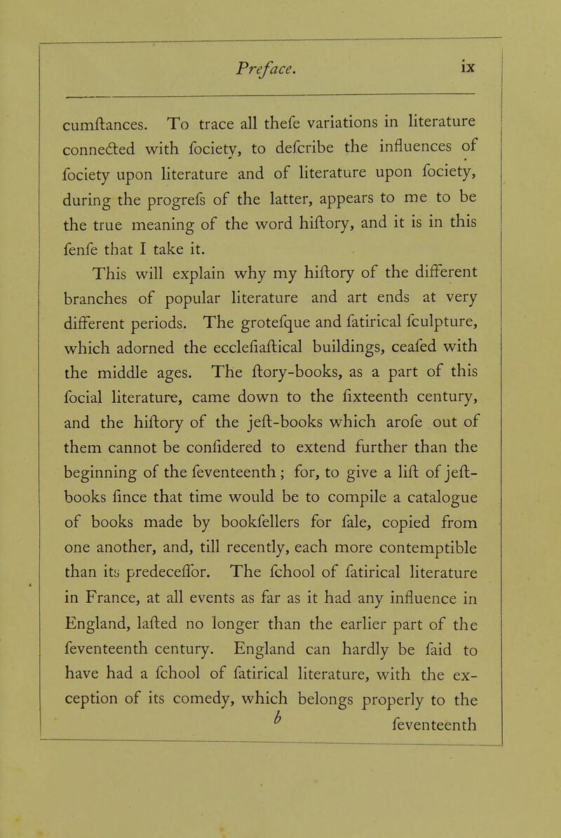 cumftances. To trace all thefe variations in literature conneded with fociety, to defcribe the influences of fociety upon hterature and of literature upon fociety, during the progrefs of the latter, appears to me to be the true meaning of the word hiftory, and it is in this fenfe that I take it. This will explain why my hiftory of the different branches of popular literature and art ends at very different periods. The grotefque and fatirical fculpture, which adorned the ecclefiaflical buildings, ceafed with the middle ages. The ftory-books, as a part of this focial literature, came down to the fixteenth century, and the hiftory of the jefl-books which arofe out of them cannot be confidered to extend further than the beginning of the feventeenth ; for, to give a lift of jefl- books fince that time would be to compile a catalogue of books made by bookfellers for fale, copied from one another, and, till recently, each more contemptible than its predeceffor. The fchool of fatirical literature in France, at all events as far as it had any influence in England, lafled no longer than the earlier part of the feventeenth century. England can hardly be faid to have had a fchool of fatirical literature, with the ex- ception of its comedy, which belongs properly to the ^ feventeenth