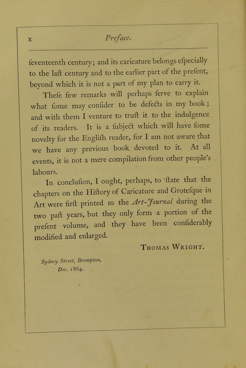 feventeenth century; and its caricature belongs efpecially to the laft century and to the earlier part of the prefent, beyond which it is not a part of my plan to carry it. Thefe few remarks will perhaps ferve to explain what fome may confider to be defeds in my book; and with them I venture to truft it to the indulgence of its readers. It is a fubjeft which will have fome novelty for the Englifh reader, for I am not aware that we have any previous book devoted to it. At all events, it is not a mere compilation from other people's labours. In conclufion, I ought, perhaps, to 'ftate that the chapters on the Hiftory of Caricature and Grotefque in Art were firft printed m the Art-Journal during the two paft years, but they only form a portion of the prefent volume, and they have been confiderably modified and enlarged. Thomas Wright. Sydney Street, Brompton, Dec. 1864.