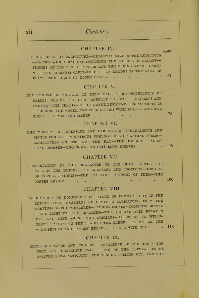 61 75 CHAPTER IV. PAQB THE DIABOLICAI. m CAHICATURE—MEDIAEVAL LOVE OF THE LTOICEOtrB —CAUSES -WHICH MADE IT rNELXTENCE THE NOTIONS OP DEMONS— STORIES OE THE PIOUS PAINTER AJTO THE ERRING MONK—DARK- NESS AND UGLINESS CARICATURED—THE DEMONS IN THE MIRACLE PLAYS—THE DEMON OF NOTRE DAME CHAPTER V. EMPLOYMENT OF ANIMALS IN MEDLaiVAL SATIRE—POPULARITY OF FABLES ; ODO DE CIRINGTON—REYNARD THE FOX—BUBNELLUS AND FAUVEI^XHE CHARIVARI—LE MONDE BESTORNE—ENCAUSTIC TILES —SHOEING THE GOOSE, AND FEEDING PIGS WITH ROSES—SATIRICAL SIGNS; THE MUSTARD MAKER . • CHAPTER VI. THE MONKEY IN BURLESQUE AND CARICATURE—TOURNAMENTS AND SINGLE COMBATS—MONSTROUS COMBINATIONS OF ANIMAL FORMS- CARICATURES ON COSTUME —THE HAT—THE HELMET—LADIES' HEAD-DRESSES—THE GOmT, AND ITS LONG SLEEVES .... 95 CHAPTER VII. PRESERVATION PF THE CHARACTER OF THE MIMUS AFTER THE FALL OF THE EMPIRE—THE MINSTREL AND JOGELOUR—HISTORY OF POPULAR STORIES—THE FABLIAUX—ACCOUNT OF THEM—THE CONTES DEVOTS CHAPTER VIII. ■ CARICATURES OF DOMESTIC LIFE—STATE OF DOMESTIC LIFE IN THE MIDDLE AGES—EXAMPLES OF DOMESTIC CARICATURE FROM THE CARVINGS OF THE MISERfiRES—KITCHEN SCENES-DOMESTIC BRAWLS —THE FIGHT FOR THE BREECHES—THE JUDICIAL DUEL BETWEEN MAN AND WIFE A^ONG THE GERMANS-ALLUSIONS TO WITCH- CRAFT—SATIRES ON THE TRADES : THE BAKER, THE MILLER, THE TOE-PEDLAR AND TAVERN KEEPER, THE AXE-WIFE, ETC. . .118 CHAPTER IX. QROTESaUE FACES AND FIGURES—PREVALENCE OF THE TASTE FOR UGLY AND GROTESQUE FACES—SOME OF THE POPULAR FORMS DERIVED FROM ANTIQUITY: THE TONGUE LOLLING OUT, AND THE 106