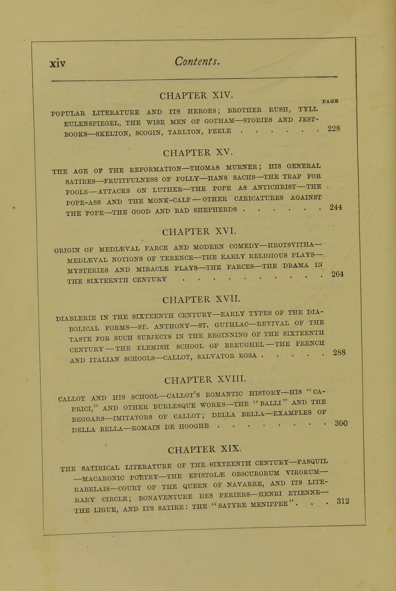 228 CHAPTER XIV. PAOB POPTJLAB MTEBATUEE AITO ITS HEROES; BKOTHEB EUSH, TYIX ETJLENSPIEaEL, THE WISE MEN OE GOTHAM—ST0BIE8 AND JEST- BOOKS—SKELTON, SOOOm, TABXTON, PEELE CHAPTER XV, THE AGE OP THE EEFOBMATION—THOMAS MTONEB; HIS GENEEAX SATIRES-PBTJITETONESS OF POIXY-HANS SACHS-THE TEAP POE FOOLS-ATTACKS ON LTJTHEE-THE POPE A3 ANTICHEIST-THE POPE-ASS AND THE MONK-OALF — OTHEE OAEIOATTJEES AGAINST THE POPE—THE GOOD AND BAD SHEPHERDS CHAPTER XVI. OEIGIN OF MEDIEVAL'fAEOE AND MODEEN COMEDY-HEOTSVITHA- MEDI^VAD NOTIONS OF TEEENCE—THE EAELY EELIGIOTJS PIATS- MYSTEEIES AND MIEACLE PLAYS-THE FAECES-THE DEAMA m THE SIXTEENTH OENTTJEY 244 264 CHAPTER XVtl. DIA3LEEIE IN THE SIXTEENTH CENTTOY-EAELY TYPES OF THE DIA- BOLIOAX FOEMS-ST. ANTHONY-ST. GUTHLAO-EEVIVAI. OF THE TASTE FOE SUCH SUBJECTS IN THE BEGINNING OF THE SIXTEENTH CENTUEY-THE FLEMISH SCHOOL OF BEEUGHEL-THE FEENCH ■ AND ITALIAN SOHOOLS-OALLOT, SALYATOE EOSA CHAPTER XVIII. OALLOT AND HIS SCHOOI^CAIXOT'S ^^^i^^^^^T^''^^^ PEICI AND OTHEE BUELESQUE VOEKS—THE  BALLI AND THE BEGgIeS-IMITATOES of CALLOT; DELLA BELLA-EXAMPLES OF BELLA BELLA—EOMAIN DE HOOGHE <iW CHAPTER XIX. THE SATIEICAL LITEEATUEE OF THE SIXTEENTH CENTUEY-PASOUIL -MACARONIC POETEY-THE EPISTOL^ OBSCUEORUM ^IROEUM- BABELAIS-COUET OF THE QUEEN OF NAYAEEE, AND ITS LITE- 11. ciecle; bonaventuee des peeiees-henei etienne- THE LIGUE, AND ITS satire: THE SATYREMENIPPEE . • -312