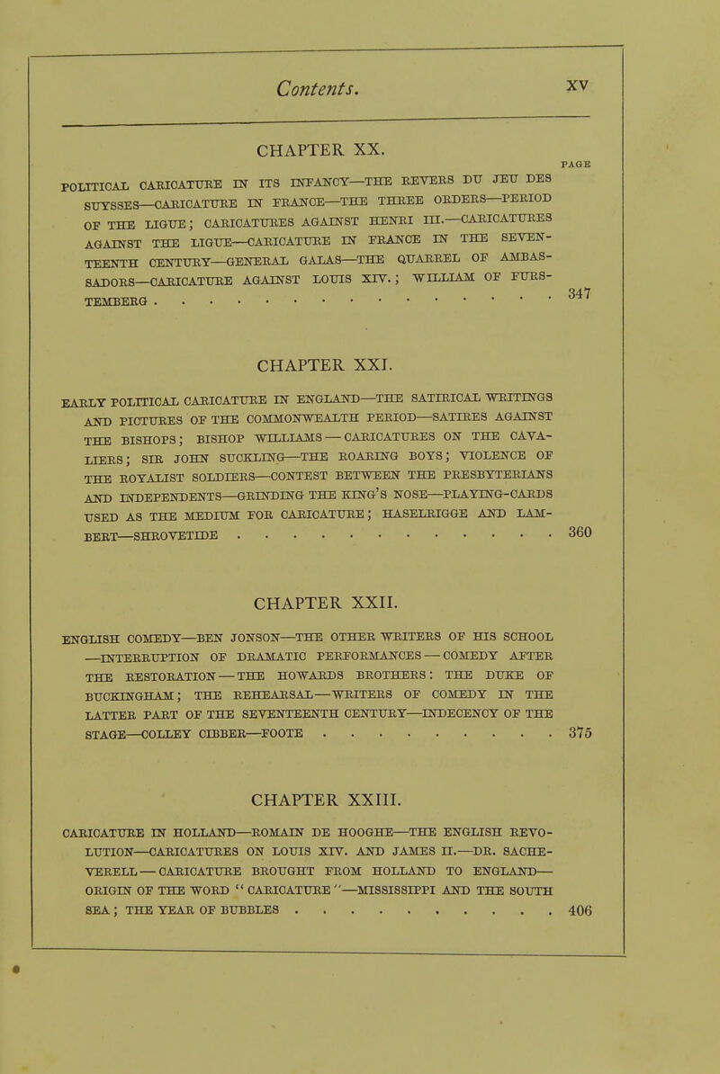 CHAPTER XX. PAGE POLTTIOAIi CAHIOATURE IN ITS lOTANOY—THE EEVERS DTT JEIT DES STJYS3ES—OAMCATUKE IN FEANOE—THE THEEE OEDEES—PERIOD OE THE ligtie; oaeioatuees against henei ni—oaeioattjees AGAINST THE LIG-DE—CAEICATUEE IN EEANOE IN THE SEYEN- TEENTH CENTTJEY—GENEEAIi GALAS—THE QUAEEED OE AMBAS- SADOES—OARICATUEE AGAINST liOTHS XIY. ; Vn,T,TAM OE FUES- TEMBEEG CHAPTER XXI. EAELY POLITICAL CAEIOATTJEE IN ENGLAND—THE SATIRICAL WEITINGS AND PICTITEES OF THE COMMONWEALTH PEEIOD—SATIEE3 AGAINST THE bishops; BISHOP WILLIAMS — CAEICATUEES ON THE CAVA- LIEES; SIE JOHN SUCKLING—THE EOAEING BOYS; VIOLENCE OF THE EOYALIST SOLDIEES—CONTEST BETWEEN THE PEESBYTEEIANS AND INDEPENDENTS—GEINDING THE EXNG'S NOSE—PLAYING-CARDS USED AS THE MEDIUM FOE CAEICATUEE; HASELEIGGE AND LAM- BEET—SHEOTETIDE CHAPTER XXn. ENGLISH COMEDY—^BEN JONSON—THE OTHEE WEITEES OF HIS SCHOOL —^INTEEEUPTION OF DEAMATIC PEEFOEMANCES — COMEDY AFTEE THE EESTOEATION — THE HOWARDS BEOTHEES: THE DUKE OF BUCKINGHAM; THE EEHEAESAL—WEITEES OF COMEDY IN THE LATTEE PART OF THE SEVENTEENTH CENTUEY—INDECENCY OF THE STAGE—COLLEY CIBBEE—^FOOTE SYS CHAPTER XX in. CAEICATUEE IN HOLLAND—EOMAIN DE HOOGHE—THE ENGLISH EEVO- LUTION—CAEICATUEES ON LOUIS XIV. AND JAMES n.—^DE. SACHE- VEEELL—CAEICATUEE BEOUGHT FEOM HOLLAND TO ENGLAND— OEIGIN OF THE WOED  CAEICATUEE —MISSISSIPPI AND THE SOUTH SEA ; THE YEAE OF BUBBLES 406