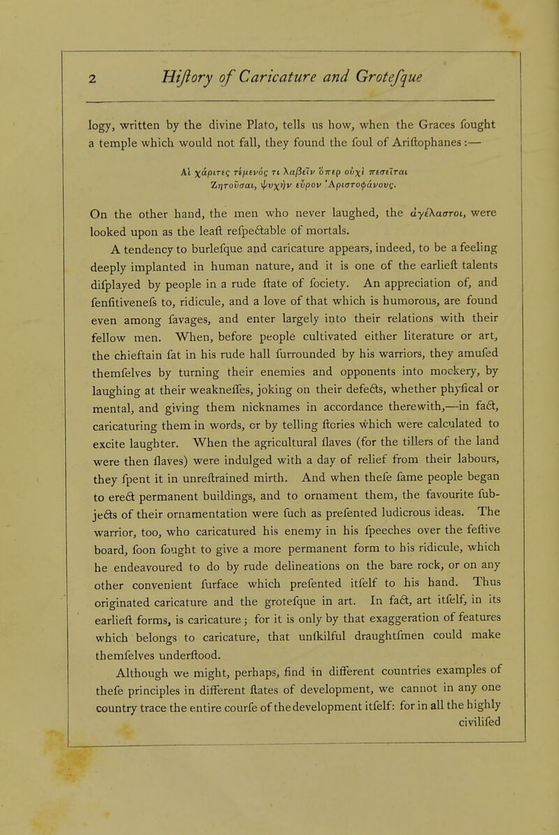 logy, written by the divine Plato, tells us how, when the Graces fought a temple which would not fall, they found the foul of Ariftophanes :— Al xapiTtq rifitvoQ ri Xa^tiv oirtQ ovxi irtatXrai, Zijroucrai, ^vx'Hv (vpov 'Apicrrofavovi;. On the other hand, the men who never laughed, the dyiXaaroi, were looked upon as the leafl: refpe6table of mortals. A tendency to burlefque and caricature appears, indeed, to be a feeling deeply implanted in human nature, and it is one of the earlieft talents difplayed by people in a rude ftate of fociety. An appreciation of, and fenfitivenels to, ridicule, and a love of that which is humorous, are found even among favages, and enter largely into their relations with their fellow men. When, before people cultivated either literature or art, the chieftain fat in his rude hall furrounded by his warriors, they amufed themfelves by turning their enemies and opponents into mockery, by laughing at their weakneffes, joking on their defefts, whether phyfical or mental, and giving them nicknames in accordance therewith,—in fa6t, caricaturing them in words, or by telling ftcries which were calculated to excite laughter. When the agricultural flaves (for the tillers of the land were then flaves) were indulged with a day of relief from their labours, they fpent it in unreftrained mirth. And when thefe fame people began to ered permanent buildings, and to ornament them, the favourite fub- jefts of their ornamentation were fuch as prefented ludicrous ideas. The warrior, too, who caricatured his enemy in his fpeeches over the feftive board, foon fought to give a more permanent form to his ridicule, which he endeavoured to do by rude delineations on the bare rock, or on any other convenient furface which prefented itfelf to his hand. Thus originated caricature and the grotefque in art. In fa6t, art itfelf, in its earUeft forms, is caricature; for it is only by that exaggeration of features which belongs to caricature, that unfkilful draughtfmen could make themfelves underftood. Although we might, perhaps, find in different countries examples of thefe principles in different flates of development, we cannot in any one country trace the entire courfe of the development itfelf: for in all the highly civilifed