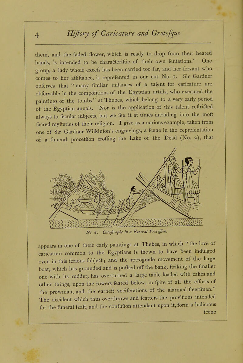 them, and the faded flower, which is ready to drop from their heated hands, is intended to be charaaeriftic of their own fenfations. One group, a lady whofe excefs has been carried too far, and her fervant who comes to her afliftance, is reprefented in our cut No. i. Sir Gardner obferves that many fimilar inftances of a talent for caricature are obfervable in the compofitions of the Egyptian artifts, who executed the paintings of the tombs at Thebes, which belong to a very early period of the Egyptian annals. Nor is the application of this talent reftrided always to fecular fubjeds, but we fee it at times intruding into the moft facred myfteries of their religion. I give as a curious example, taken from one of Sir Gardner Wilkinfon's engravings, a fcene in the reprefentation of a funeral proceffion crofling the Lake of the Dead (Nu. 2), that No. 1. Catajirophe in a Funeral Procejfion. appears in one of thefe early paintings at Thebes, in which the love of caricature common to the Egyptians is (hown to have been indulged even in this ferious fubjeft; and the retrograde movement of the large boat, which has grounded and is puftied off the bank, ftriking the fmaller one with its rudder, has overturned a large table loaded with cakes and other things, upon the rowers feated below, in fpite of all the efforts of the prowman, and the earneft vociferations of the alarmed fleerfman. The accident which thus overthrows and fcatters the provifions intended for the funeral feafl, and the confufion attendant upon it, form a ludicrous fcene