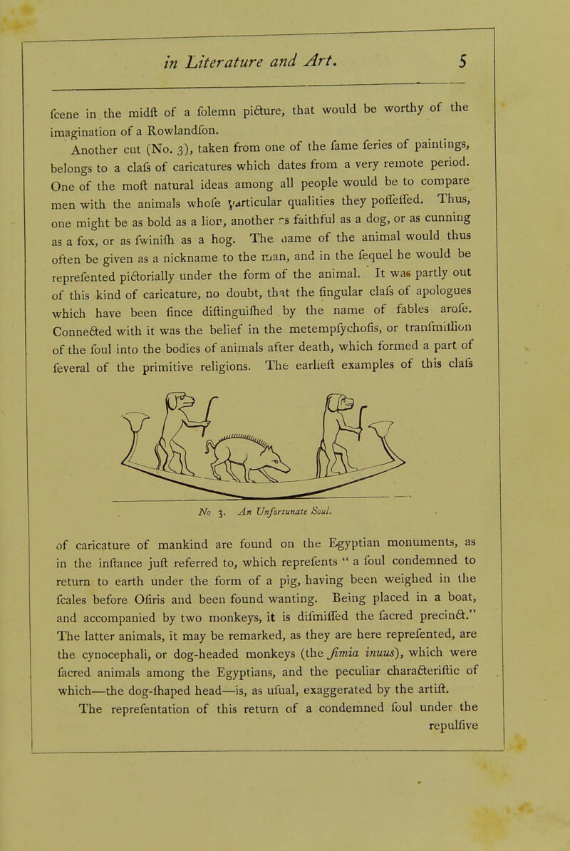 fcene in the midft of a folemn pi6hire, that would be worthy of the imagination of a Rowlandfon. Another cut (No. 3), taken from one of the fame feries of paintings, belongs to a clafs of caricatures which dates from a very remote period. One of the moft natural ideas among all people would be to compare men with the animals whofe y^rticular qualities they poffelfed. Thus, one might be as bold as a lior, another faithful as a dog, or as cunning as a fox, or as fwinifh as a hog. The aame of the animal would thus often be given as a nickname to the rjan, and in the fequel he would be reprefented piaorially under the form of the animal. It was partly out of this kind of caricature, no doubt, that the fmgular clafs of apologues which have been fince diftinguifhed by the name of fables arofe. Connefted with it was the belief in the metempfychofis, or tranfmiirion of the foul into the bodies of animals after death, which formed a part of feveral of the primitive religions. The earlieft examples of this clafs No 3. An Unfortunate Soul. of caricature of mankind are found on the Egyptian monuments, as in the inftance juft referred to, which reprefents  a foul condemned to return to earth under the form of a pig, having been weighed in the fcales before Ofiris and been found wanting. Being placed in a boat, and accompanied by two monkeys, it is difmiffed the facred precinft. The latter animals, it may be remarked, as they are here reprefented, are the cynocephali, or dog-headed monkeys (the Jimia inuus), which were facred animals among the Egyptians, and the peculiar charafteriftic of which—the dog-lhaped head—is, as ufual, exaggerated by the artift. The reprefentation of this return of a condemned foul under the repulfive