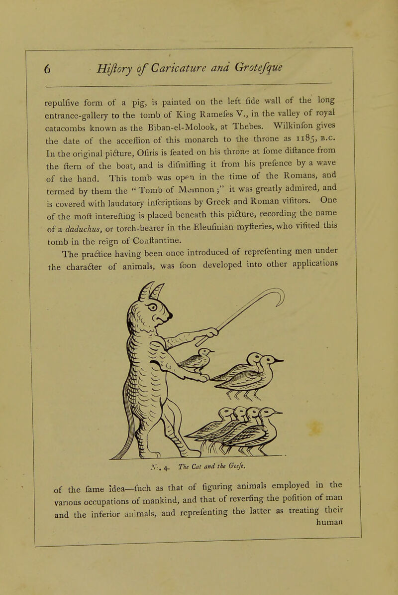 repulfive form of a pig, is painted on the left fide wall of the long entrance-gallery to the tomb of King Ramefes V., in the valley of royal catacombs known as the Biban-el-Molook, at Thebes. Wilkinfon gives the date of the acceflion of this monarch to the throne as 1185, b.c. In the original pifture, Ofiris is feated on his throne at fome diftance from the ftern of the boat, and is difmiffing it from his prefence by a wave of the hand. This tomb was open in the time of the Romans, and termed by them the Tomb of M^mnon j it was greatly admired, and is covered with laudatory infcriptions by Greek and Roman vifitors. One of the moft interefting is placed beneath tliis pi6hire, recording the name of a daduchus, or torch-bearer in the Eleufmian myfteries, who vifited this tomb in the reign of Conftantine. The pradice having been once introduced of reprefenting men under the charader of animals, was foon developed into other applications Nr. 4. The Cat and the OeeJe. of the fame idea—fuch as that of figuring animals employed in the various occupations of mankind, and that of reverting the pofition of man and the inferior animals, and reprefenting the latter as treating their hnman