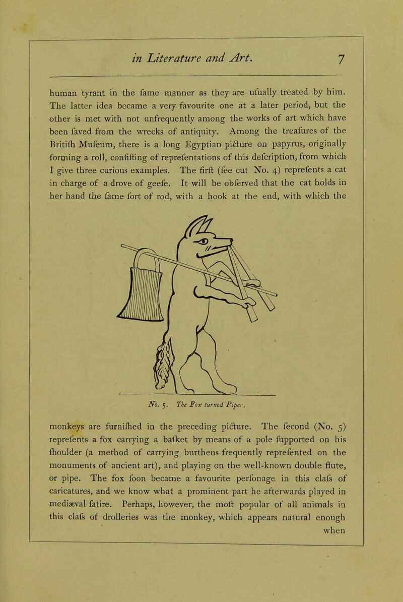 human tyrant in the fame manner as they are ufually treated by him. The latter idea became a very favourite one at a later period, but the other is met with not unfrequently among the works of art which have been faved from the wrecks of antiquity. Among the treafures of the Britifh Mufeum, there is a long Egyptian pidure on papyrus, originally forijiing a roll, confifting of reprefentations of this defcription, from which I give three curious examples. The firft (fee cut No. 4) reprefents a cat in charge of a drove of geefe. It will be obferved that the cat holds in her hand the fame fort of rod, with a hook at the end, with which the No. 5. The Fox turned Piper. monkeys are furnifhed in the preceding pi6ture. The fecond (No. 5) reprefents a fox carrying a baiket by means of a pole fijpported on his fhoulder (a method of carrying burthens frequently reprefented on the monuments of ancient art), and playing on the well-known double flute, or pipe. The fox foon became a favourite perfonage in this clafs of caricatures, and we know what a prominent part he afterwards played in mediaeval fatire. Perhaps, however, the moft popular of all animals in this clafs of drolleries was the monkey, which appears natural enough when