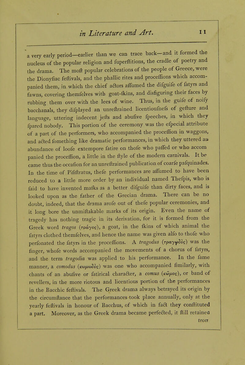 a very early period—earlier than we can trace back-and it formed the nucleus of the popular religion and fuperftitions, the cradle of poetry and the drama. The moft popular celebrations of the people of Greece, were the Dionyfiac feftivals, and the phallic rites and proceffions which accom- panied them, in which the chief aaors affumed the difguife of fatyrs and fawns, covering themfelves with goat-(kins, and disfiguring their faces by rubbing them over with the lees of wine. Thus, in the guife of noify bacchanals, they difplayed an unreftrained licentioufnefs of gefture and language, uttering indecent jefts and abufive fpeeches, in which they fpared nobody. This portion of the ceremony was the efpecial attribute of a part of the performers, who accompanied the proceffion in waggons, and afted fomething like dramatic performances, in which they uttered au abundance of loofe extempore fatire on thofe who paffed or who accom panied the proceffion, a little in the ftyle of the modern carnivals. It be came thus the occafion for an unreftrained publication of coarfe pafquinades. In the time of Pififtratus, thefe performances are affiimed to have been reduced to a little more order by an individual named Thefpis, who is faid to have invented mafks as a better difguife than dirty faces, and is looked upon as the father of the Grecian drama. There can be no doubt, indeed, that the drama arofe out of thefe popular ceremonies, and it long bore the unmiftakable marks of its origin. Even the name of tragedy has nothing tragic in its derivation, for it is formed from the Greek word tragos (rpdyoc), a goat, in the Ikins of which animal the fatyrs clothed themfelves, and hence the name was given alfo to thofe who perfonated the fatyrs in the proceffions. A tragodus (rpay^Sog) was the finger, whofe words accompanied the movements of a chorus of fatyrs, and the terra tragodia was applied to his performance. In the fame manner, a comodus (/cwjuuSoc) was one who accompanied fimilarly, with chants of an abufive or fatirical charader, a comus (kw/uoc), or band of revellers, in the more riotous and licentious portion of the performances in the Bacchic feftivals. The Greek drama always betrayed its origin by the circumftance that the performances took place annually, only at the yearly feftivals in honour of Bacchus, of which in fa£t they conftituted a part. Moreover, as the Greek drama became perfefted, it ftill retained Iron