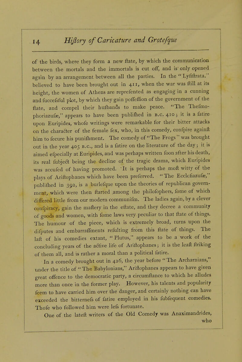 of the birds, where they form a new ftate, by which the communication between the mortals and the immortals is cut off, and is' only opened again by an arrangement between all the parties. In the  Lyfiftrata. ' beheved to have been brought out in 411, when the war was ftill at its height, the women of Athens are reprefented as engaging in a cunning and fuccefsful plot, by which they gain poffefhon of the government of the flate, and compel their hulbands to make peace. The Thefmo- phoriazufae, appears to have been pubUftied in b.c. 410; it is a fatire upon Euripides, whofe writings were remarkable for their bitter attacks on the charaaer of the female fex, who, in this comedy, confpire againft him to fecure his punifhment. The comedy of The Frogs  was brought out in the year 405 b.c, and is a fatire on the literature of the day; it is aimed efpecially at Euripides, and was perhaps written foon after his death, its real fubjeft being the dechne of the tragic drama, which Euripides was accufed of having promoted. ' It is perhaps the moft witty of the plays of Ariftophanes which have been preferved. The Eccleliazufap, publifhed in 392, is a burlefque upon the theories of republican govern- ment, which were then ftarted among the philofophers, fome of which diftered little from our modern communifm. The ladies again, by a clever confpiracy, gain the maftery in the eftate, and they decree a community of goods and women, with fome laws very peculiar to that ftate of things. The humour of the piece, which is extremely broad, turns upon the difputes and embarraffments refulting from this ftate of things. The laft of his comedies extant,  Plutus, appears to be a work of the concluding years of the aftive life of Ariftophanes; it is the leaft ftriking of them all, and is rather a moral than a political fatire. In a comedy brought out in 426, the year before  The Archarnians, under the title of The Babylonians, Ariftophanes appears to have given great offence to the democratic party, a circumftance to which he alludes more than once in the former play. However, his talents and popularity feem to have carried him over the danger, and certainly nothing can have exceeded the bitternefs of fatire employed in his fubfequent comedies. Thofe who followed him were lefs fortunate. One of the lateft writers of the Old Comedy was Anaximandrides, who