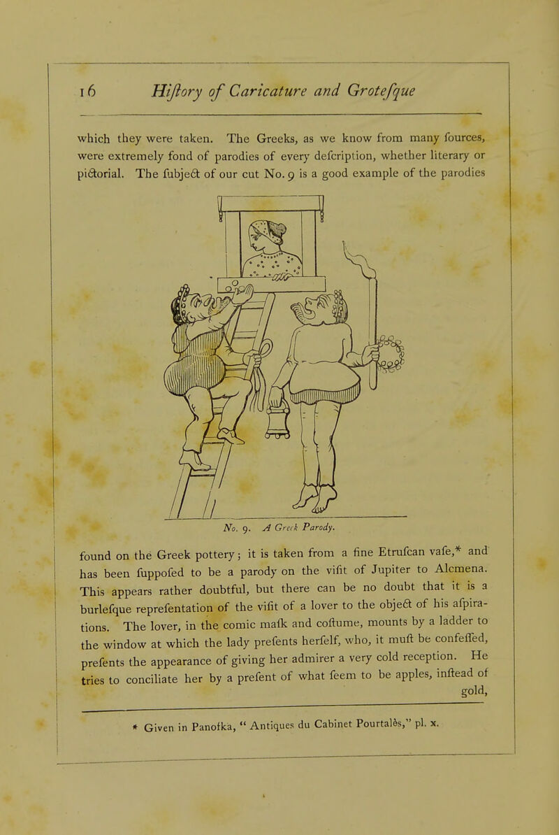 which they were taken. The Greeks, as we know from many fources, were extremely fond of parodies of every defcription, whether literary or pidorial. The fubjed of our cut No. 9 is a good example of the parodies /• • • * > No. 9. A Greek Parody. found on the Greek pottery; it is taken from a fine Etrufcan vafe,* and has been fuppofed to be a parody on the vifit of Jupiter to Alcmena. This appears rather doubtful, but there can be no doubt that it is a burlefque reprefentation of the vifit of a lover to the objed of his afpira- tions. The lover, in the comic ma{k and coftume, mounts by a ladder to the window at which the lady prefents herfelf, who, it muft be confefTed, prefents the appearance of giving her admirer a very cold reception. He tries to conciliate her by a prefent of what feem to be apples, inftead of gold, * Given in Panofka, Antiques du Cabinet PourtaUs, pi. x.