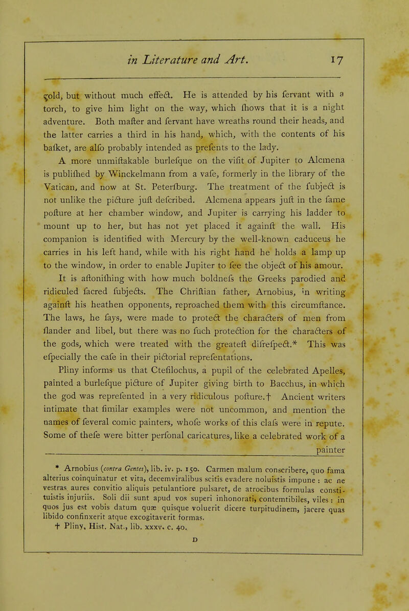 ^old, but without much efFed. He is attended by his fervant with a torch, to give him light on the way, which fliows that it is a night adventure. Both mafter and fervant have wreaths round their heads, and the latter carries a third in his hand, which, with the contents of his batket, are alfo probably intended as prefents to the lady, A more unmiftakable burlefque on the vifit of Jupiter to Alcmena is publiflied by Winckelmann from a vafe, formerly in the library of the Vatican, and now at St. Peterfburg. The treatment of the fubje£t is not unlike the pifture jufl; defcribed. Alcmena appears juft in the fame pofture at her chamber window, and Jupiter is carrying his ladder to mount up to her, but has not yet placed it againft the wall. His companion is identified with Mercury by the well-known caduceus he carries in his left hand, while with his right hand he holds a lamp up to the window, in order to enable Jupiter to fee the obje6t of his amour. It is aftonilhing with how much boldnefs the Greeks parodied and ridiculed facred fubje6ts. The Chriftian father, Arnobius, m writing againft his heathen opponents, reproached them with this circumftance. The laws, he fays, were made to proteft the chara6ters of men from flander and libel, but there was no fuch proteftion for the chara6ters of the gods, which were treated with the greateft difrefpe6t.* This was efpecially the cafe in their pidtorial reprefentations. Pliny informs us that Ctefilochus, a pupil of the celebrated Apelles, painted a burlefque pifture of Jupiter giving birth to Bacchus, in which the god was reprefented in a very ridiculous pofture. f Ancient writers intimate that fimilar examples were not uncommon, and mention the names of feveral comic painters, whofe works of this clafs were in repute. Some of thefe were bitter perfonal caricatures, like a celebrated work of a - painter * Arnobius {contra Gentes),\\h. iv. p. 150. Carmen malum conscribere, quo fama aherius coinquinatur et vita, decemviralibus scitis evadere noluistis impune : ac ne vestras aures convitio aliquis petulantiore pulsaret, de atrocibus formulas consti- tuistis injuriis. Soli dii sunt apud vos superi inhonorati, contemtibiles, viles : in quos jus est vobis datum quae quisque voluerit dicere turpitudincm, jacere quas libido confinxerit atque excogitaverit formas. + Pliny, Hist. Nat., lib. xxxv. c. 40.
