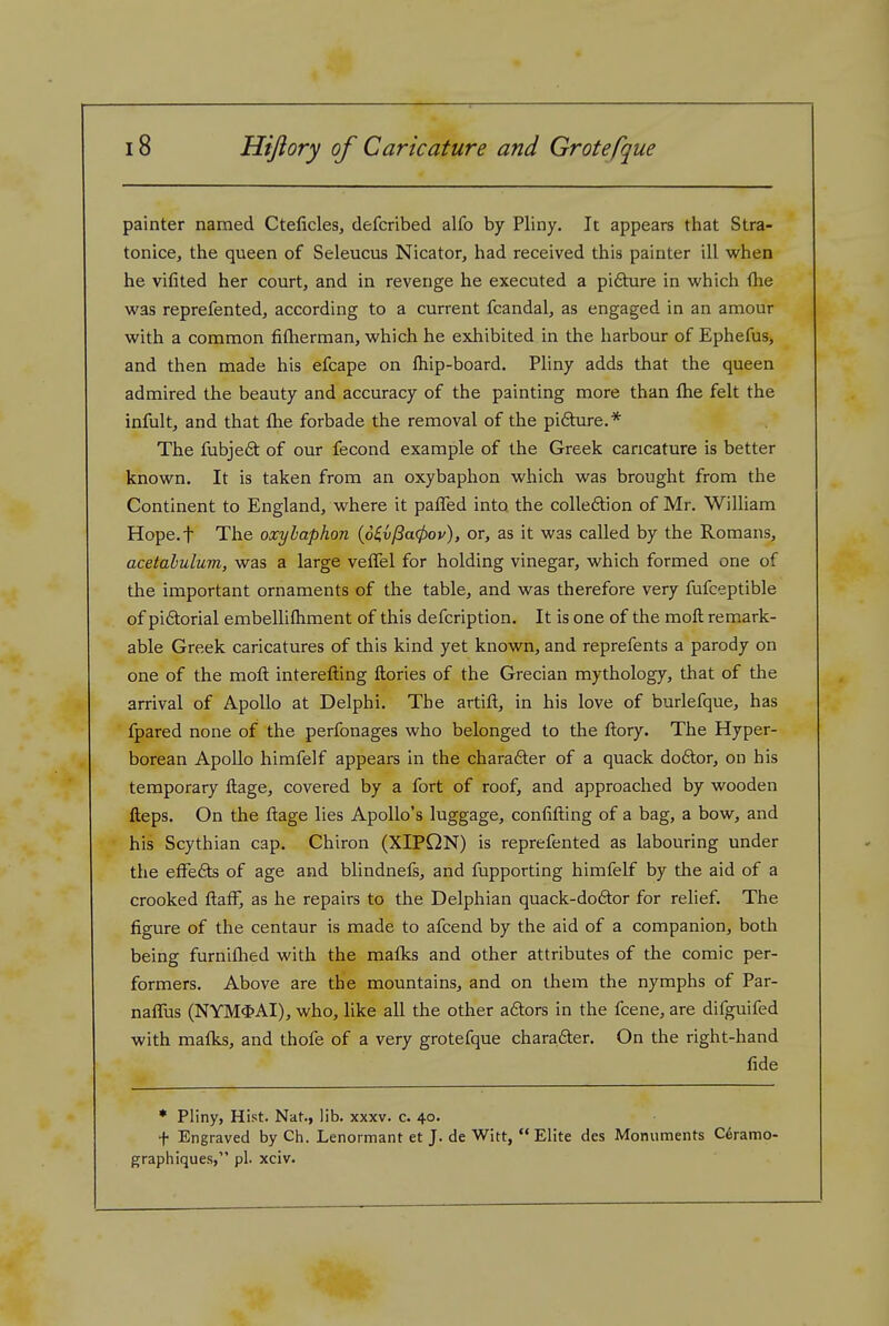 painter named Cteficles, defcribed alfo by Pliny. It appears that Stra- tonice, the queen of Seleucus Nicator, had received this painter ill when he vilited her court, and in revenge he executed a pifiture in which (he was reprefented, according to a current fcandal, as engaged in an amour with a common fiflierman, which he exhibited in the harbour of Ephefus, and then made his efcape on fliip-board. Pliny adds that the queen admired the beauty and accuracy of the painting more than ftie felt the infult, and that flie forbade the removal of the pifture.* The fubjeft of our fecond example of the Greek caricature is better known. It is taken from an oxybaphon which was brought from the Continent to England, where it paffed into the colleftion of Mr. William Hope.f The oxyhaphon {6^vfia(pov), or, as it was called by the Romans, acetabulum, was a large vefTel for holding vinegar, which formed one of the important ornaments of the table, and was therefore very fufceptible of piftorial embellifhment of this defcription. It is one of the moft remark- able Greek caricatures of this kind yet known, and reprefents a parody on one of the moft interefting ftories of the Grecian mythology, that of the arrival of Apollo at Delphi. The artift, in his love of burlefque, has fpared none of the perfonages who belonged to the ftory. The Hyper- borean Apollo himfelf appears in the charadter of a quack doftor, ou his temporary ftage, covered by a fort of roof, and approached by wooden fteps. On the ftage lies Apollo's luggage, conlifting of a bag, a bow, and his Scythian cap. Chiron (XIPQN) is reprefented as labouring under the effe6ts of age and blindnefs, and fupporting himfelf by the aid of a crooked ftafF, as he repairs to the Delphian quack-doftor for relief. The figure of the centaur is made to afcend by the aid of a companion, both being furnifhed with the mafks and other attributes of the comic per- formers. Above are the mountains, and on them the nymphs of Par- naffus (NYM$AI), who, like all the other adtors in the fcene, are difguifed with malks, and thofe of a very grotefque chara6ter. On the right-hand fide * Pliny, Hist. Nat., lib. xxxv. c. 40. f Engraved by Ch. Lenormant et J. de Witt,  Elite des Monuments Ceramo- graphiques, pi. xciv.