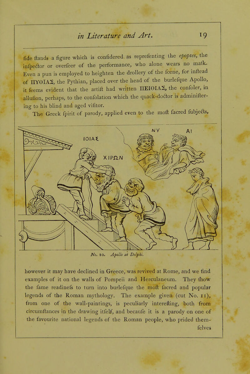 fide ftands a figure which is confidered as reprefenting the epoptes, the infpeaor or overfeer of the performance, who alone wears no malic. Even a pun is employed to heighten the drollery of the fcene, for infl:ead of nvelAS, the Pythian, placed over the head of the burlefque Apollo, it feems evident that the artift had written HEieiA^, the confoler, in allufion, perhaps, to the confolation which the quack-doftor is adminifter- ing to his blind and aged vifitor. The Greek fpirit of parody, applied even to the moft facred fubje6ls. No. 10. Apollo at Delphi. however it may have declined in Greece, was revived at Rome, and we find examples of it on the walls of Pompeii and Herculaneum. They {how the fame readinefs to turn into burlefque the mofl: facred and popular legends of the Roman mythology. The example given (cut No. 11), from one of the wall-paintings, is peculiarly interefting, both from circumftances in the drawing itfelf, and becaufe it is a parody on one of the favourite national legends of the Roman people, who prided thera- felves