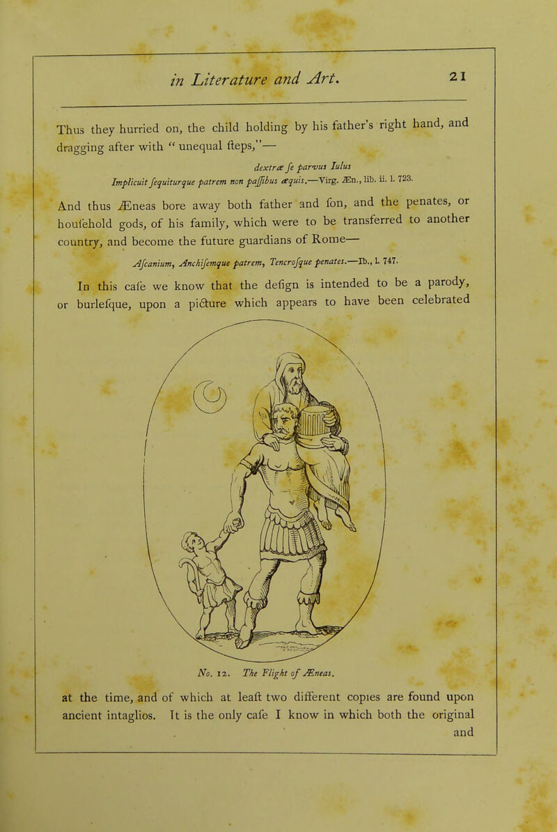 Thus they hurried on, the child holding by his father's right hand, and dragging after with  unequal fteps/'— dextra fe parvus lulus ImpUcult fequ'tturque patrem non pajftbus aquis.—riig. lib. ii. 1. 723. And thus ^neas bore away both father and fon, and the penates, or houfehold gods, of his family, which were to be transferred to another country, and become the future guardians of Rome— jifcanium, Anchijemque patrem, Tencrojque penates.—lb., 1. 747. In this cale we know that the defign is intended to be a parody, or burlefque, upon a pi6hire which appears to have been celebrated No. 12. The Flight of Mneas. at the time, and of which at leaft two different copies are found upon ancient intaglios. Tt is the only cafe I know in which both the original and