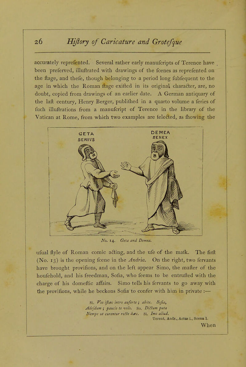accurately reprefented. Several rather early manufcripts of Terence have been preferved, illuftrated with dravi^ings of the fcenes as reprefented on the ftage, and thefe, though belonging to a period long fubfequent to the age in v^^hich the Roman ftage exifted in its original chara6ter, are, no doubt, copied from drawings of an earlier date. A German antiquary of the laft century, Henry Berger, publifhed in a quarto volume a feries of fuch illuflrations from a manufcript of Terence in the library of the Vatican at Rome, from which two examples are teleded, as fliowing the No. 14. Geta and Demea. ufual ftyle of Roman comic ading, and the ufe of the mafk. The firfl; (No. 13) is the opening fcene in the Andria. On the right, two fervants have brought provifions, and on the left appear Simo, the mailer of the houfehold, and his freedman, Sofia, who feems to be entrufted with the charge of his domeftic affairs. Simo tells his fervants to go away with the provifions, while he beckons Sofia to confer with him in private :— Si. }s ijiac Intro auferte ; ab\te. Sojia, Adejdum ; fauch te -volo. So. DiBum puta Nempe ut curentur reSie Jiac. Si. Imo aliud. Terent. Andr., Actus i., Scena 1. When