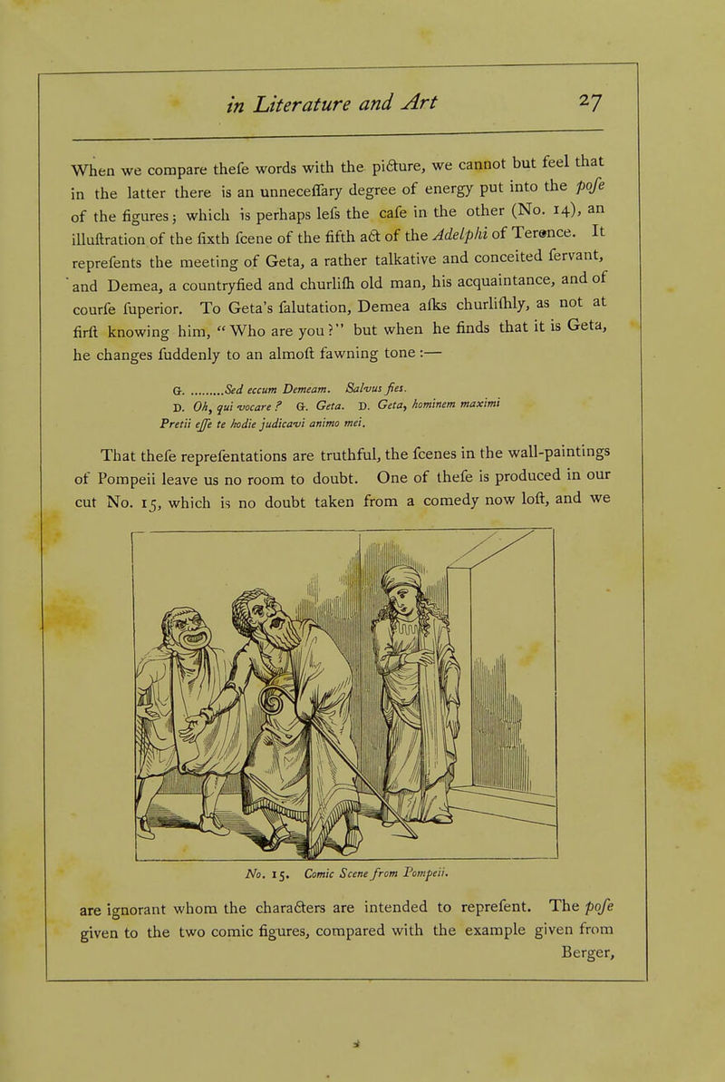 When we compare thefe words with the piaure, we cannot but feel that in the latter there is an unneceffary degree of energy put into the poje of the figures J which is perhaps lefs the cafe in the other (No. 14), an iUuftration of the fixth fcene of the fifth att of the Adelphi of Terence. It reprefents the meeting of Geta, a rather talkative and conceited fervant, ■ and Demea, a countryfied and churhfh old man, his acquaintance, and of courfe fuperior. To Geta's falutation, Demea alks churliftily, as not at firft knowing him, Who are you? but when he finds that it is Geta, he changes fuddenly to an almofl: fawning tone:— G- Bed eccum Demeam. Salvus fies. D. Oh, qui -vocare ? G. Geta. D. Geta, hominem maximi Fret a ejfe te kodie judica-vi animo mei. That thefe reprefentations are truthful, the fcenes in the wall-paintings of Pompeii leave us no room to doubt. One of thefe is produced in our cut No. 15, which is no doubt taken from a comedy now loft, and we No. 15. Comic Scene from Pompeii. are ignorant whom the chara6ters are intended to reprefent. The pofe given to the two comic figures, compared with the example given from Berger,