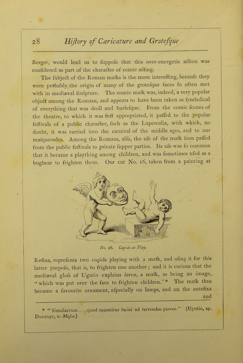 Berger, would lead us to fuppofe that this over-energetic adtion was coiifidered as part of the chara6ter of comic a6ting. The fubjeft of the Roman mafks is the more interefting, becaufe they were probably the origin of many of the grotefque faces fo often met with in mediaeval fculpture. The comic mafk was, indeed, a very popular objed among the Romans, and appears to have been taken as fymbolical of everything that was droll and burlefque. From the comic fcenes of the theatre, to which it was firft appropriated, it paffed to the popular feftivals of a public charader, fuch as the Lupercalia, with which, no doubt, it was carried into the carnival of the middle ages, and to our mafquerades. Among the Romans, alfo, the ufe of the malk foon paffed from the public feftivals to private fupper parties. Its ufe was fo common that it became a plaything among children, and was fometimes ufed as a bugbear to frighten them. Our cut No. i6, taken from a painting at No. 16. Cupids at Play. Refina, reprefents two cupids playing with a malk, and ufing it for this latter purpofe, that is, to frighten one another; and it is curious that the mediaeval glofs of Ugutio explains larva, a mafk, as being an image, which was put over the face to frighten children.* The malk thus became a favourite ornament, efpecially on lamps, and on the antefixa and *  Simulacrum quod opponitur faciei ad terrendos parvos. (Ugutio, ap. Ducange, v. Majca.)