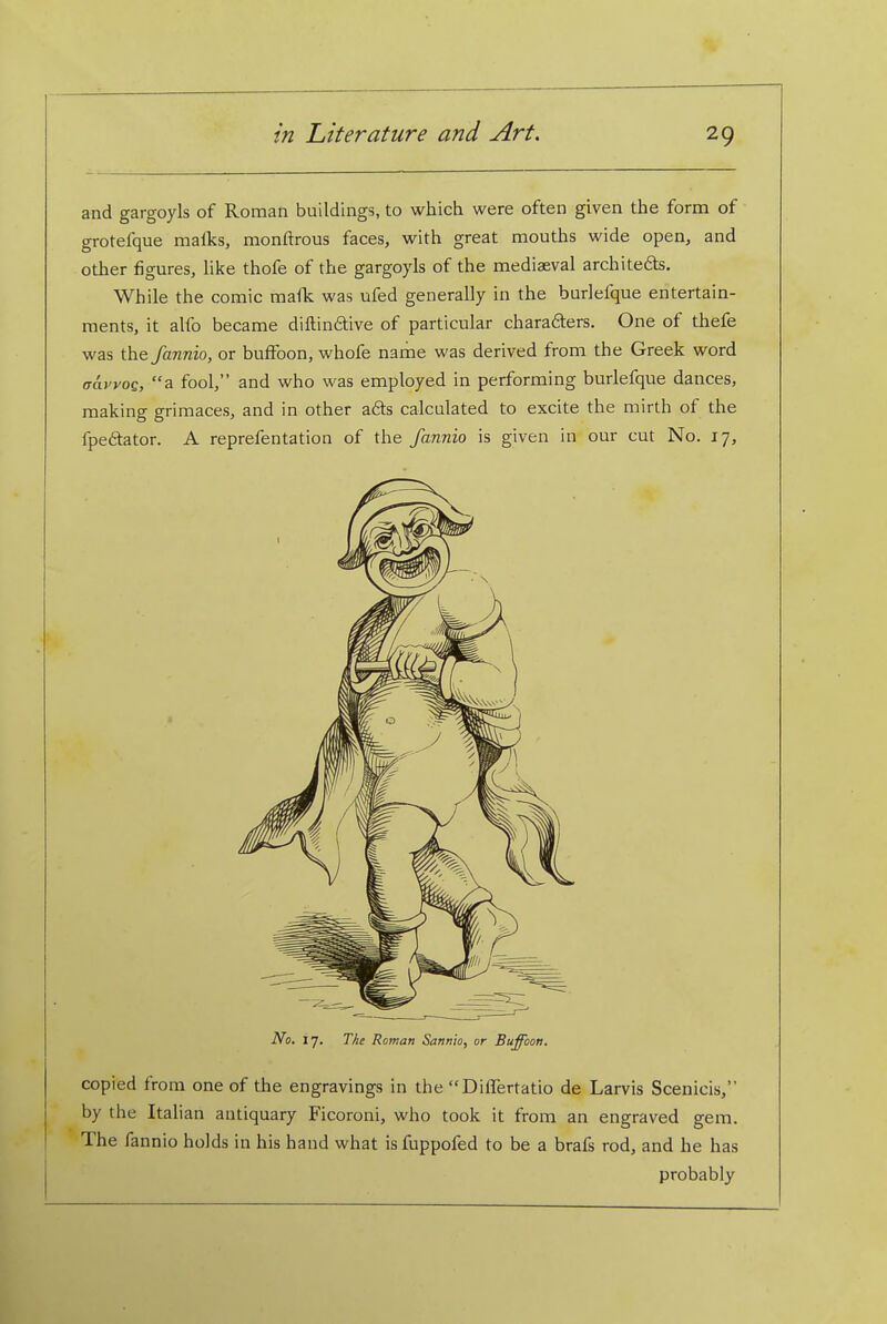 and gargoyls of Roman buildings, to which were often given the form of grotefque malks, monftrous faces, with great mouths wide open, and other figures, hke thofe of the gargoyls of the mediaeval architefts. While the comic mafk was ufed generally in the burlefque entertain- ments, it alfo became diftindtive of particular charaders. One of thefe was the fannio, or buffoon, whofe name was derived from the Greek word aayyoe, a fool, and who was employed in performing burlefque dances, making grimaces, and in other a6ts calculated to excite the mirth of the fpeftator. A reprefentation of the fannio is given in our cut No. 17, No. 17. TJie Roman Sannio, or Buffoon. copied from one of the engravings in the DilTertatio de Larvis Scenicis, by the Italian antiquary Ficoroni, who took it from an engraved gem. The fannio holds in his hand what isfuppofed to be a brafs rod, and he has probably