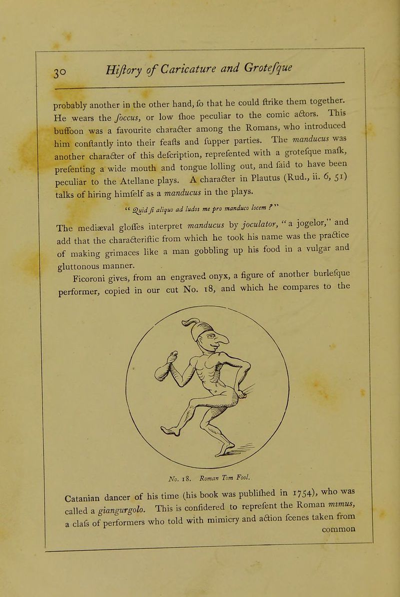 probably another in the other hand, fo that he could ftrike them together. He wears the foccus, or low fhoe peculiar to the comic aaors. This buffoon was a favourite charader among the Romans, who introduced him conftantly into their feafts and fupper parties. The manducas was another charafter of this defcription, reprefented with a grotefque malk, prefenting a wide mouth and tongue lolling out, and faid to have been peculiar to the Atellane plays. A charader in Plautus (Rud., ii. 6, 51) talks of hiring himfelf as a manducus in the plays.  Siuidji aliquo ad ludos me pro manduco locem ?  The mediaeval gloffes interpret manducus by joculator, a jogelor, and add that the charaaeriftic from which he took his name was the praftice of making grimaces like a man gobbling np his food in a vulgar and gluttonous manner. Ficoroni gives, from an engraved onyx, a figure of another burlefque performer, copied in our cut No. 18, and which he compares to the A'o. 18. Roman Tom Fool. Catanian dancer of his time (his book was publilhed in 1754), who was called a giangurgolo. This is confidered to reprefent the Roman mtmus, a clafs of performers who told with mimicry and aftion fcenes taken from common