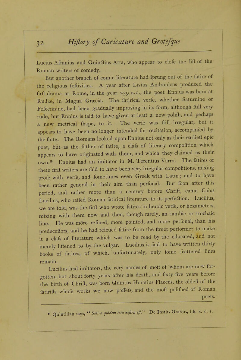 Lucius Afranius and Quinftius Atta, who appear to dole the lift of the Roman writers of comedy. But another branch of comic Uterature had fprung out of the fatire of the rehgious feftivities. A year after Livius Andronicus produced the firft drama at Rome, in the year 239 b.c, the poet Ennius was born at Rudiae, in Magna Graecia. The fatirical verfe, whether Saturnine or Fefcennine, had been gradually improving in its form, although ftill very rude, but Ennius is faid to have given at leaft a new polifli, and perhaps a new metrical ftiape, to it. The verfe was ftill irregular, but it appears to have been no longer intended for recitation, accompanied by the flute. The Romans looked upon Ennius not only as their earlieft epic poet, but as the father of fatire, a clafs of literary compofition which appears to have originated with them, and which they claimed as their own.* Ennius had an imitator in M. Terentius Varro. The fatires ot thefe firft writers are faid to have been very irregular compofitions, mixing profe with verfe, and fometimes even Greek with Latin; and to have been rather general in their aim than perfonal. But fcon after this period, and rather more than a century before Chrift, came Caius Lucilius, who raifed Roman fatirical literature to its perfeaion. Lucihus, we are told, was the firft who wrote fatires in heroic verfe, or hexameters, mixing with them now and then, though rarely, an iambic or trochaic line. He was mdre refined, more pointed, and more perfonal, than his predeceflbrs, and he had refcued fatire from the ftreet performer to make it a clafs of literature which was to be read by the educated, and not merely liftened to by the vulgar. Lucihus is faid to have written thirty books of fatires, of which, unfortunately, only fome fcattered lines remam. Lucilius had imitators, the very names of moft of whom are now for- gotten, but about forty years after his death, and fixty-five years before the birth of Chrift, was born Quintus Horatius Flaccus, the oldeft of the fatirifts whofe works we now pofTefs, and the moft poliflied of Roman poets. » Quintilian says,  Satlra quidem ma nojlra eftr De Instit. Orator., lib. x. c 1.