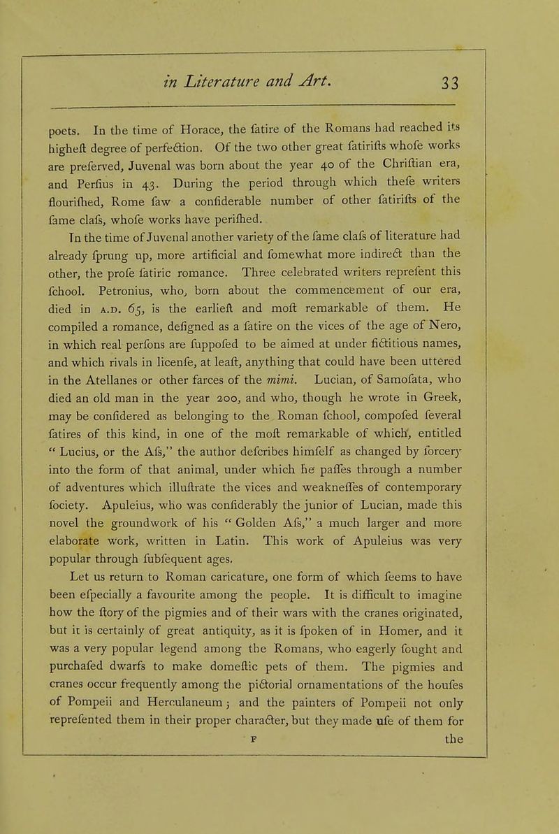 poets. In the time of Horace, the fatire of the Romans had reached its higheft degree of perfedion. Of the two other great fatirifts whofe works are preferred, Juvenal was born about the year 40 of the Chriftian era, and Perlius in 43. During the period through which thefe writers flourifhed, Rome faw a confiderable number of other fatirifts of the fame clals, whofe works have perifhed. Tn the time of Juvenal another variety of the fame clafs of literature had already fprung up, more artificial and fomewhat more indired than the other, the profe fatiric romance. Three celebrated writers reprefent this fchool. Petronius, who, born about the commencement of our era, died in a.d. 65, is the earliell and moft remarkable of them. He compiled a romance, defigned as a fatire on the vices of the age of Nero, in which real perfons are fuppofed to be aimed at under fi6titious names, and which rivals in licenfe, at leaft, anything that could have been uttered in the Atellanes or other farces of the mhni. Lucian, of Samofata, who died an old man in the year 200, and who, though he wrote in Greek, may be confidered as belonging to the Roman fchool, compofed feveral fatires of this kind, in one of the moft remarkable of which', entitled  Lucius, or the Afs, the author defcribes himfelf as changed by forcery into the form of that animal, under which he pafles through a number of adventures which illuftrate the vices and weaknefles of contemporary fociety. Apuleius, who was confiderably the junior of Lucian, made this novel the groundwork of his  Golden Afs, a much larger and more elaborate work, written in Latin. This work of Apuleius was very popular through fubfequent ages. Let us return to Roman caricature, one form of which feems to have been efpecially a favourite among the people. It is difiicult to imagine how the ftory of the pigmies and of their wars with the cranes originated, but it is certainly of great antiquity, as it is fpoken of in Homer, and it was a very popular legend among the Romans, who eagerly fought and purchafed dwarfs to make domeftic pets of them. The pigmies and cranes occur frequently among the piftorial ornamentations of the houfes of Pompeii and Herculaneum 5 and the painters of Pompeii not only reprefented them in their proper charafter, but they made ufe of them for F the