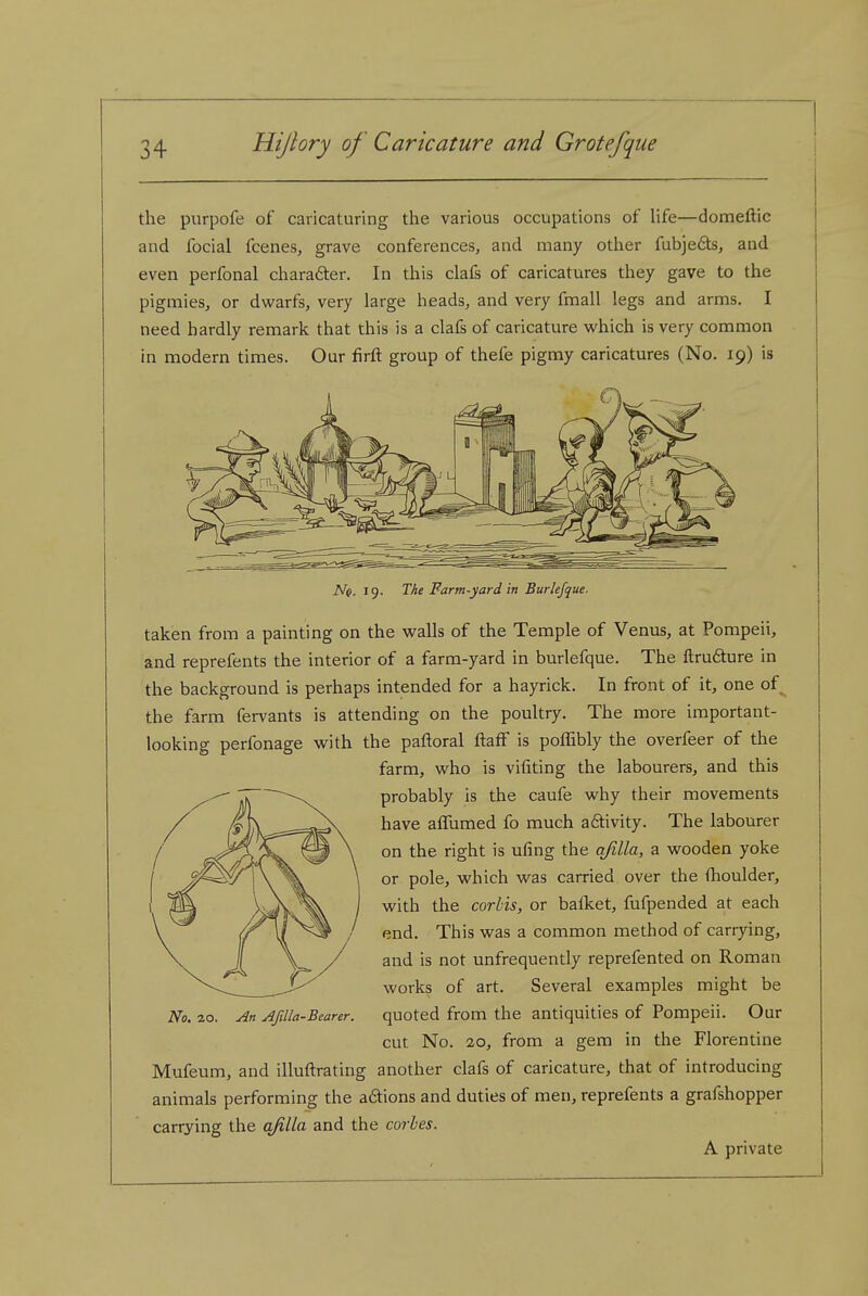 the purpofe of caricaturing the various occupations of life—domeftic and focial fcenes, grave conferences, and many other fubje6ts, and even perfonal charafter. In this clafs of caricatures they gave to the pigmies, or dwarfs, very large heads, and very fmall legs and arms. I need hardly remark that this is a clafs of caricature vi'hich is very common in modern times. Our firft group of thefe pigmy caricatures (No. 19) is Nq. 19. The Farm-yard in Burlefque. taken from a painting on the walls of the Temple of Venus, at Pompeii, and reprefents the interior of a farm-yard in burlefque. The ftrudure in the background is perhaps intended for a hayrick. In front of it, one of the farm fervants is attending on the poultry. The more important- looking perfonage with the paftoral ftafF is pofTibly the overfeer of the farm, who is vifiting the labourers, and this probably is the caufe why their movements have affumed fo much adlivity. The labourer on the right is ufing the qfilla, a wooden yoke or pole, which was carried over the fhoulder, with the corbis, or bafket, fufpended at each end. This was a common method of carrying, and is not unfrequently reprefented on Roman works of art. Several examples might be quoted from the antiquities of Pompeii. Our cut No. 20, from a gem in the Florentine Mufeum, and illuftrating another clafs of caricature, that of introducing animals performing the a6tions and duties of men, reprefents a grafshopper carrying the q/iUa and the corles. A private No. zo. AJilla-Bearer.